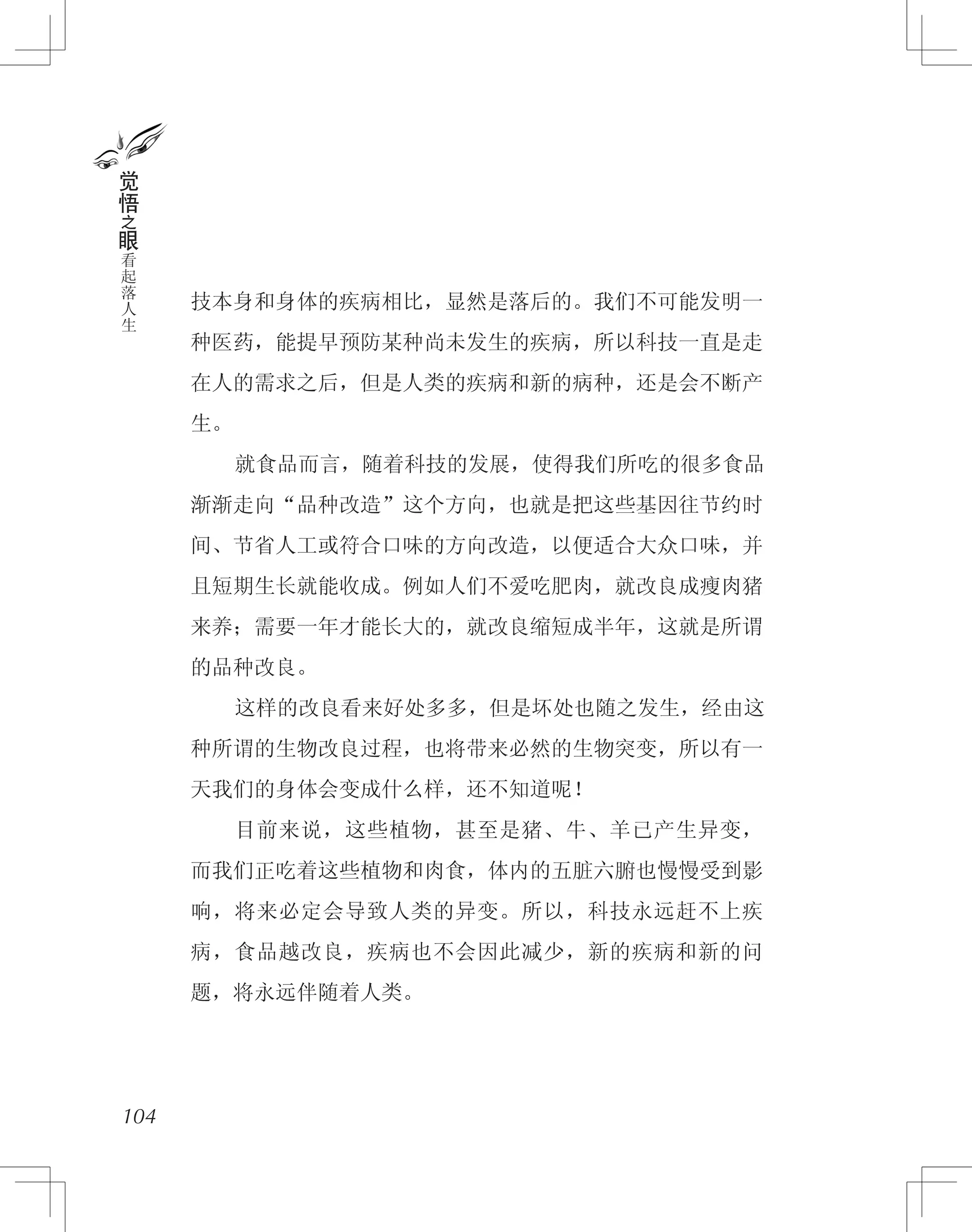 技本身和身体的疾病相比，显然是落后的。我们不可能发明一
种医药，能提早预防某种尚未发生的疾病，所以科技一直是走
在人的需求之后，但是人类的疾病和新的病种，还是会不断产
生。
　　就食品而言，随着科技的发展，使得我们所吃的很多食品
渐渐走向“品种改造”这个方向，也就是把这些基因往节约时
间、节省人工或符合口味的方向改造，以便适合大众口味，并
且短期生长就能收成。例如人们不爱吃肥肉，就改良成瘦肉猪
来养；需要一年才能长大的，就改良缩短成半年，这就是所谓
的品种改良。
　　这样的改良看来好处多多，但是坏处也随之发生，经由这
种所谓的生物改良过程，也将带来必然的生物突变，所以有一
天我们的身体会变成什么样，还不知道呢！
　　目前来说，这些植物，甚至是猪、牛、羊已产生异变，
而我们正吃着这些植物和肉食，体内的五脏六腑也慢慢受到影
响，将来必定会导致人类的异变。所以，科技永远赶不上疾
病，食品越改良，疾病也不会因此减少，新的疾病和新的问
题，将永远伴随着人类。
104
觉
悟
之
眼
看
起
落
人
生
 