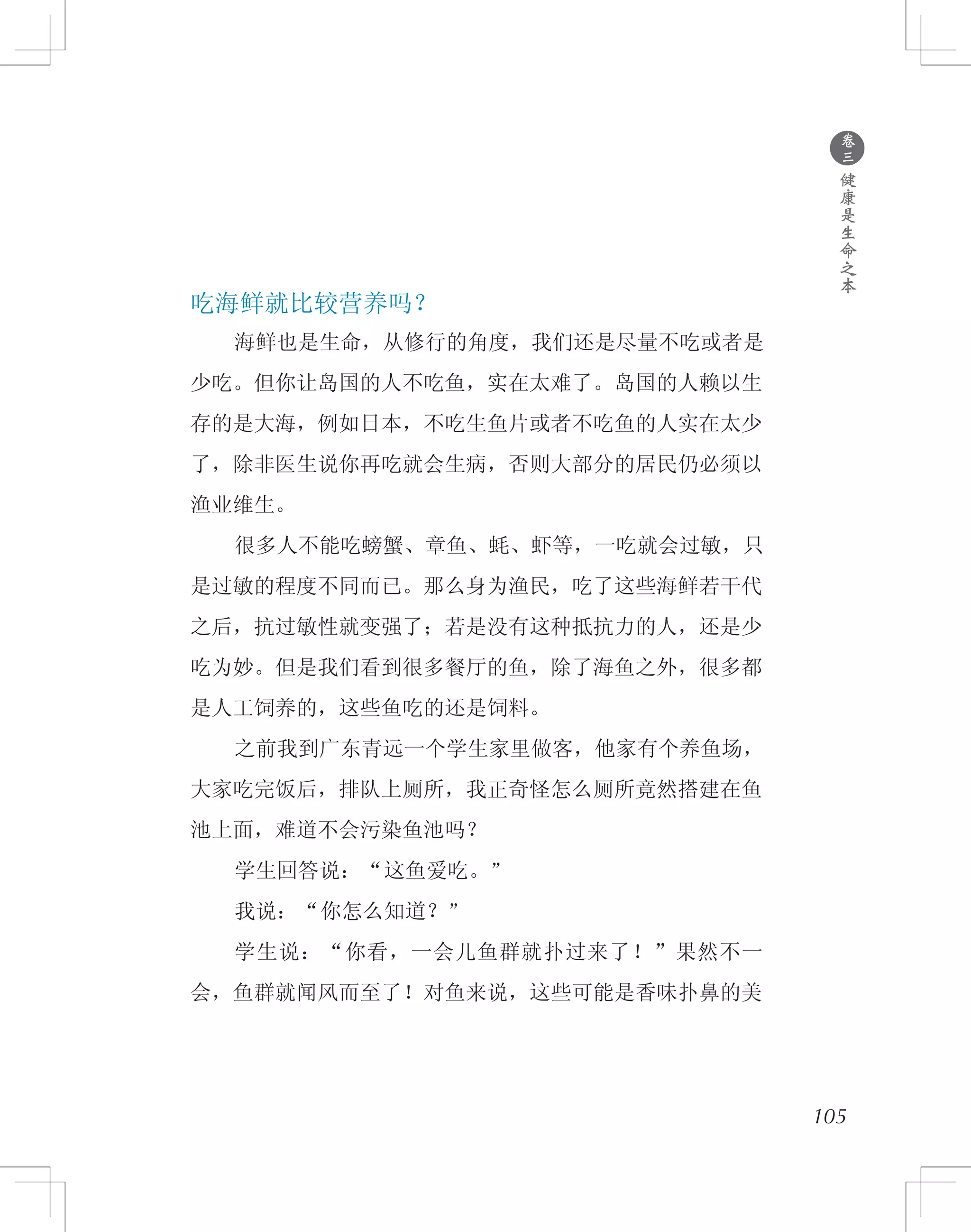 ●
卷
三
健
康
是
生
命
之
本
吃海鲜就比较营养吗？
　　海鲜也是生命，从修行的角度，我们还是尽量不吃或者是
少吃。但你让岛国的人不吃鱼，实在太难了。岛国的人赖以生
存的是大海，例如日本，不吃生鱼片或者不吃鱼的人实在太少
了，除非医生说你再吃就会生病，否则大部分的居民仍必须以
渔业维生。
　　很多人不能吃螃蟹、章鱼、蚝、虾等，一吃就会过敏，只
是过敏的程度不同而已。那么身为渔民，吃了这些海鲜若干代
之后，抗过敏性就变强了；若是没有这种抵抗力的人，还是少
吃为妙。但是我们看到很多餐厅的鱼，除了海鱼之外，很多都
是人工饲养的，这些鱼吃的还是饲料。
　　之前我到广东青远一个学生家里做客，他家有个养鱼场，
大家吃完饭后，排队上厕所，我正奇怪怎么厕所竟然搭建在鱼
池上面，难道不会污染鱼池吗？
　　学生回答说：“这鱼爱吃。”
　　我说：“你怎么知道？”
　　学生说：“你看，一会儿鱼群就扑过来了！”果然不一
会，鱼群就闻风而至了！对鱼来说，这些可能是香味扑鼻的美
105
 
