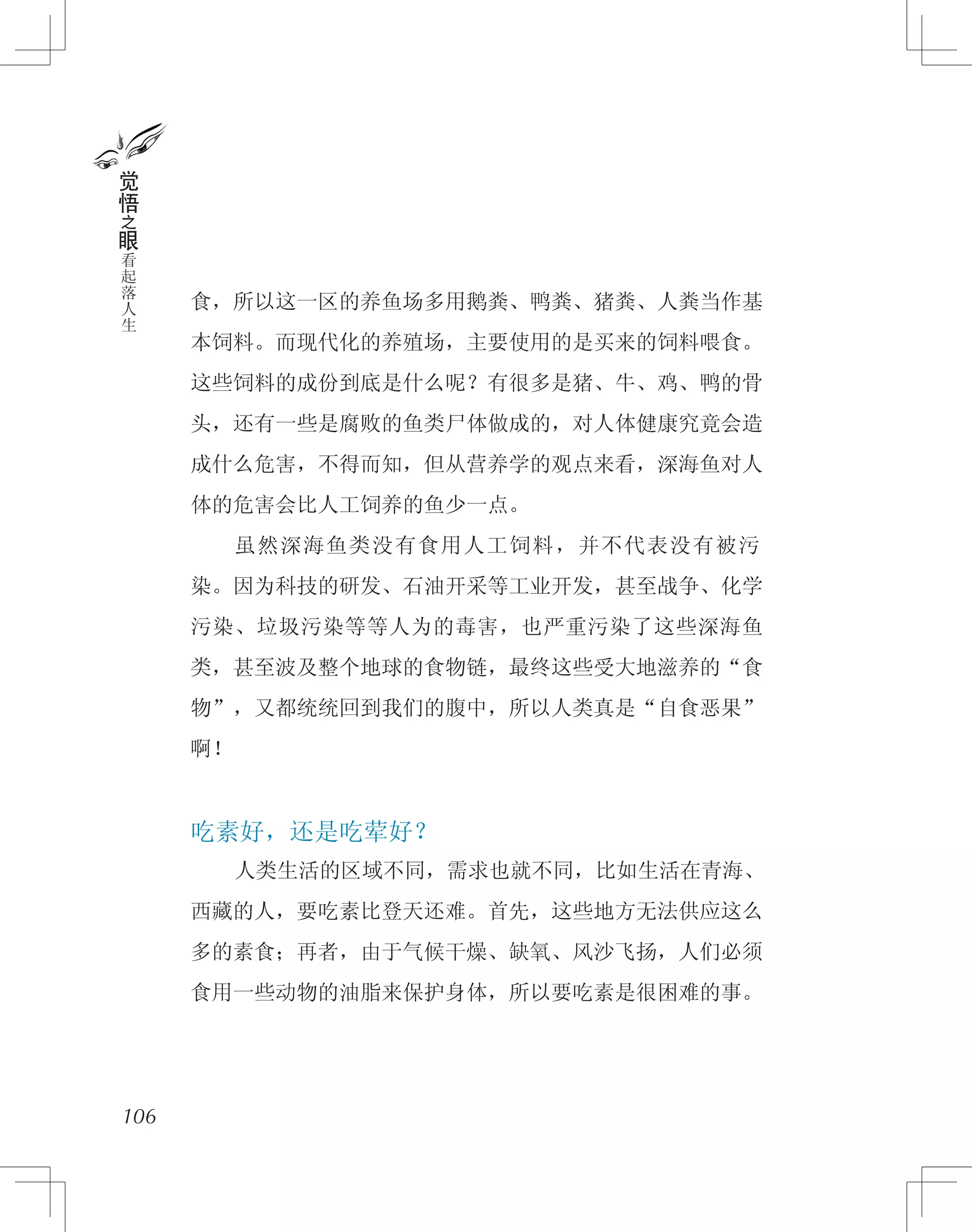 食，所以这一区的养鱼场多用鹅粪、鸭粪、猪粪、人粪当作基
本饲料。而现代化的养殖场，主要使用的是买来的饲料喂食。
这些饲料的成份到底是什么呢？有很多是猪、牛、鸡、鸭的骨
头，还有一些是腐败的鱼类尸体做成的，对人体健康究竟会造
成什么危害，不得而知，但从营养学的观点来看，深海鱼对人
体的危害会比人工饲养的鱼少一点。
　　虽然深海鱼类没有食用人工饲料，并不代表没有被污
染。因为科技的研发、石油开采等工业开发，甚至战争、化学
污染、垃圾污染等等人为的毒害，也严重污染了这些深海鱼
类，甚至波及整个地球的食物链，最终这些受大地滋养的“食
物”，又都统统回到我们的腹中，所以人类真是“自食恶果”
啊！
吃素好，还是吃荤好？
　　人类生活的区域不同，需求也就不同，比如生活在青海、
西藏的人，要吃素比登天还难。首先，这些地方无法供应这么
多的素食；再者，由于气候干燥、缺氧、风沙飞扬，人们必须
食用一些动物的油脂来保护身体，所以要吃素是很困难的事。
106
觉
悟
之
眼
看
起
落
人
生
 