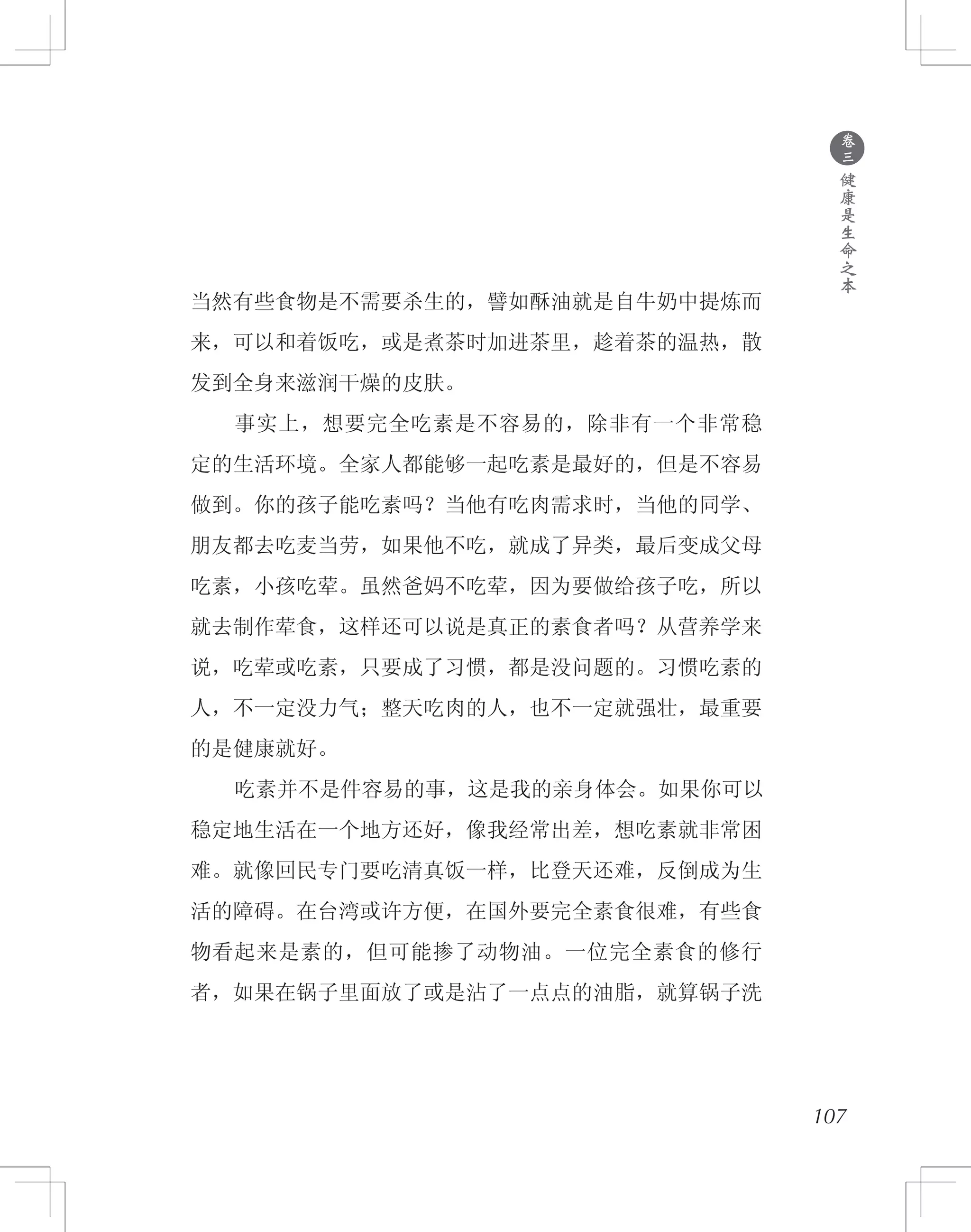 ●
卷
三
健
康
是
生
命
之
本
当然有些食物是不需要杀生的，譬如酥油就是自牛奶中提炼而
来，可以和着饭吃，或是煮茶时加进茶里，趁着茶的温热，散
发到全身来滋润干燥的皮肤。
　　事实上，想要完全吃素是不容易的，除非有一个非常稳
定的生活环境。全家人都能够一起吃素是最好的，但是不容易
做到。你的孩子能吃素吗？当他有吃肉需求时，当他的同学、
朋友都去吃麦当劳，如果他不吃，就成了异类，最后变成父母
吃素，小孩吃荤。虽然爸妈不吃荤，因为要做给孩子吃，所以
就去制作荤食，这样还可以说是真正的素食者吗？从营养学来
说，吃荤或吃素，只要成了习惯，都是没问题的。习惯吃素的
人，不一定没力气；整天吃肉的人，也不一定就强壮，最重要
的是健康就好。
　　吃素并不是件容易的事，这是我的亲身体会。如果你可以
稳定地生活在一个地方还好，像我经常出差，想吃素就非常困
难。就像回民专门要吃清真饭一样，比登天还难，反倒成为生
活的障碍。在台湾或许方便，在国外要完全素食很难，有些食
物看起来是素的，但可能掺了动物油。一位完全素食的修行
者，如果在锅子里面放了或是沾了一点点的油脂，就算锅子洗
107
 