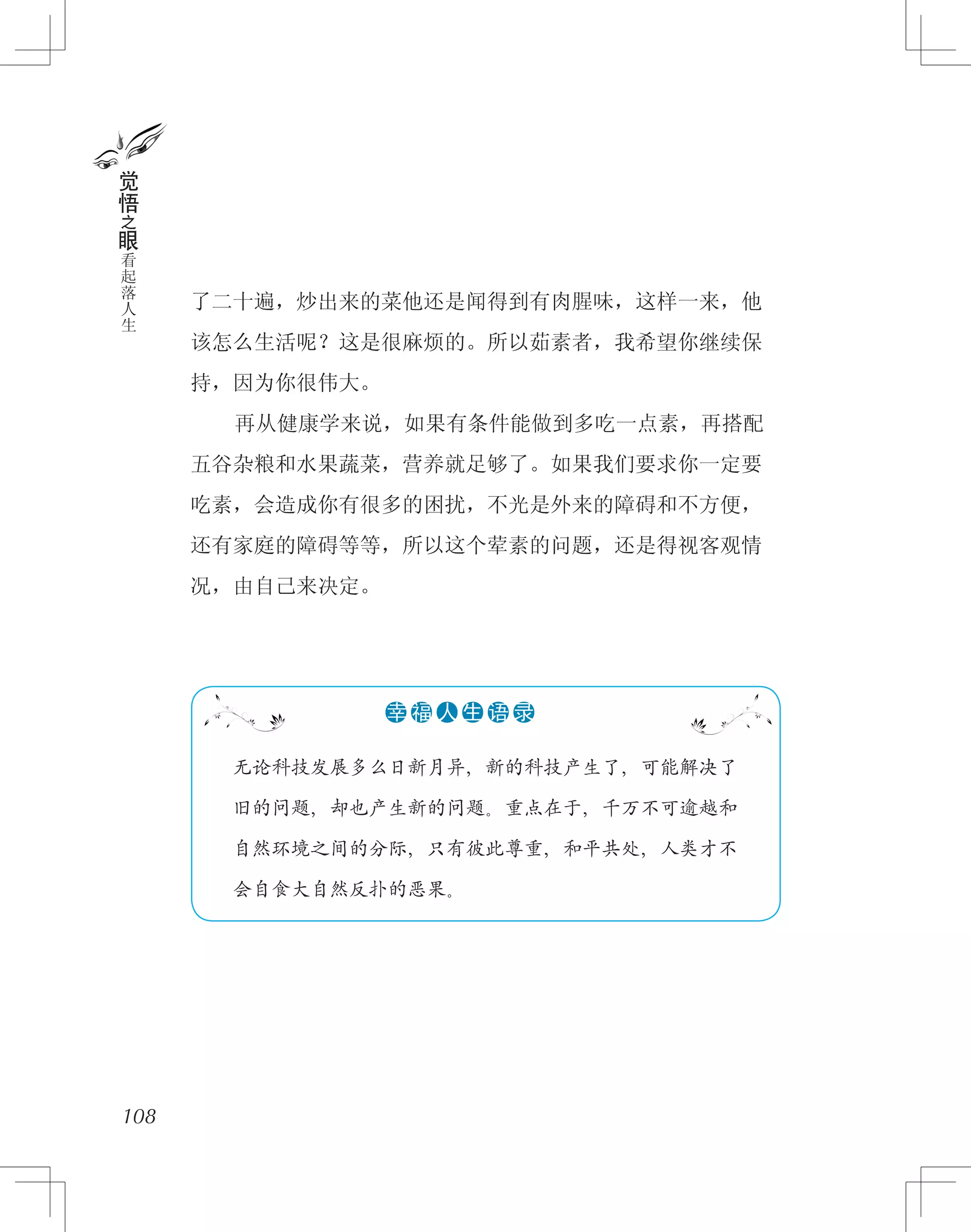 了二十遍，炒出来的菜他还是闻得到有肉腥味，这样一来，他
该怎么生活呢？这是很麻烦的。所以茹素者，我希望你继续保
持，因为你很伟大。
　　再从健康学来说，如果有条件能做到多吃一点素，再搭配
五谷杂粮和水果蔬菜，营养就足够了。如果我们要求你一定要
吃素，会造成你有很多的困扰，不光是外来的障碍和不方便，
还有家庭的障碍等等，所以这个荤素的问题，还是得视客观情
况，由自己来决定。
108
觉
悟
之
眼
看
起
落
人
生
　　无论科技发展多么日新月异，新的科技产生了，可能解决了
　　旧的问题，却也产生新的问题。重点在于，千万不可逾越和
　　自然环境之间的分际，只有彼此尊重，和平共处，人类才不
　　会自食大自然反扑的恶果。
●●●●●●幸 福 人 生 语 录
 