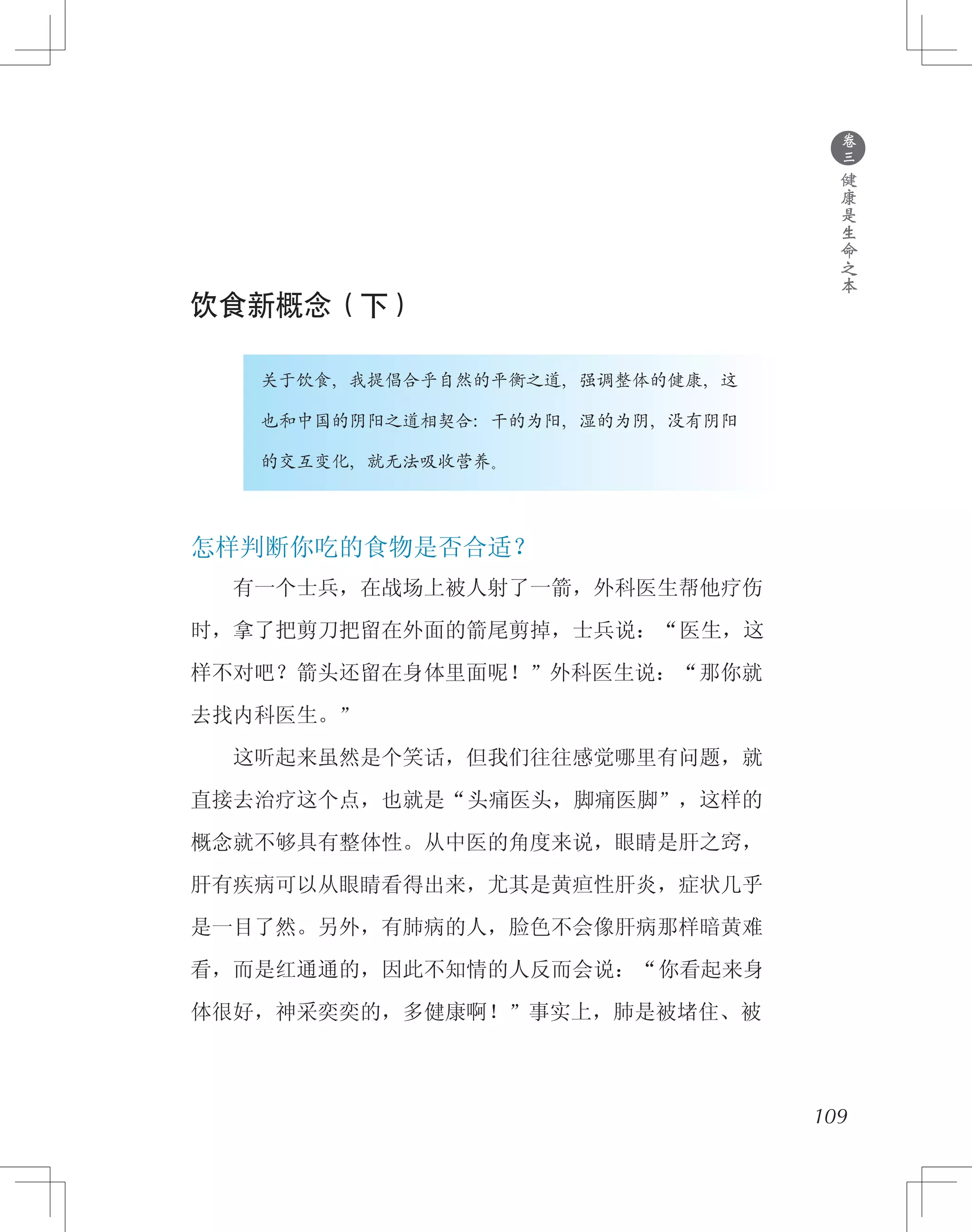 ●
卷
三
健
康
是
生
命
之
本
饮食新概念（下）
　　　　关于饮食，我提倡合乎自然的平衡之道，强调整体的健康，这
　　　　也和中国的阴阳之道相契合：干的为阳，湿的为阴，没有阴阳
　　　　的交互变化，就无法吸收营养。
怎样判断你吃的食物是否合适？
　　有一个士兵，在战场上被人射了一箭，外科医生帮他疗伤
时，拿了把剪刀把留在外面的箭尾剪掉，士兵说：“医生，这
样不对吧？箭头还留在身体里面呢！”外科医生说：“那你就
去找内科医生。”
　　这听起来虽然是个笑话，但我们往往感觉哪里有问题，就
直接去治疗这个点，也就是“头痛医头，脚痛医脚”，这样的
概念就不够具有整体性。从中医的角度来说，眼睛是肝之窍，
肝有疾病可以从眼睛看得出来，尤其是黄疸性肝炎，症状几乎
是一目了然。另外，有肺病的人，脸色不会像肝病那样暗黄难
看，而是红通通的，因此不知情的人反而会说：“你看起来身
体很好，神采奕奕的，多健康啊！”事实上，肺是被堵住、被
109
 