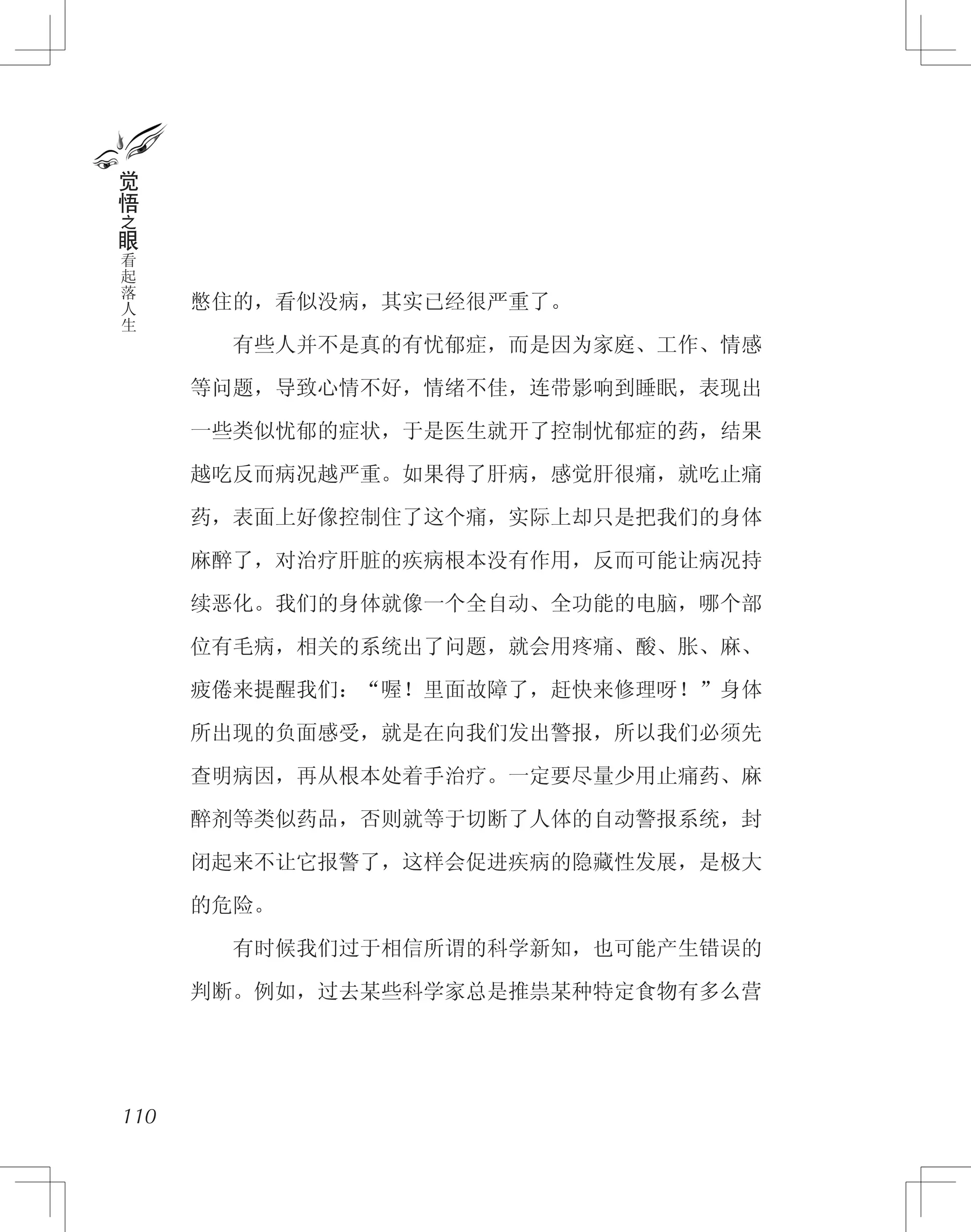 憋住的，看似没病，其实已经很严重了。
　　有些人并不是真的有忧郁症，而是因为家庭、工作、情感
等问题，导致心情不好，情绪不佳，连带影响到睡眠，表现出
一些类似忧郁的症状，于是医生就开了控制忧郁症的药，结果
越吃反而病况越严重。如果得了肝病，感觉肝很痛，就吃止痛
药，表面上好像控制住了这个痛，实际上却只是把我们的身体
麻醉了，对治疗肝脏的疾病根本没有作用，反而可能让病况持
续恶化。我们的身体就像一个全自动、全功能的电脑，哪个部
位有毛病，相关的系统出了问题，就会用疼痛、酸、胀、麻、
疲倦来提醒我们：“喔！里面故障了，赶快来修理呀！”身体
所出现的负面感受，就是在向我们发出警报，所以我们必须先
查明病因，再从根本处着手治疗。一定要尽量少用止痛药、麻
醉剂等类似药品，否则就等于切断了人体的自动警报系统，封
闭起来不让它报警了，这样会促进疾病的隐藏性发展，是极大
的危险。
　　有时候我们过于相信所谓的科学新知，也可能产生错误的
判断。例如，过去某些科学家总是推祟某种特定食物有多么营
110
觉
悟
之
眼
看
起
落
人
生
 