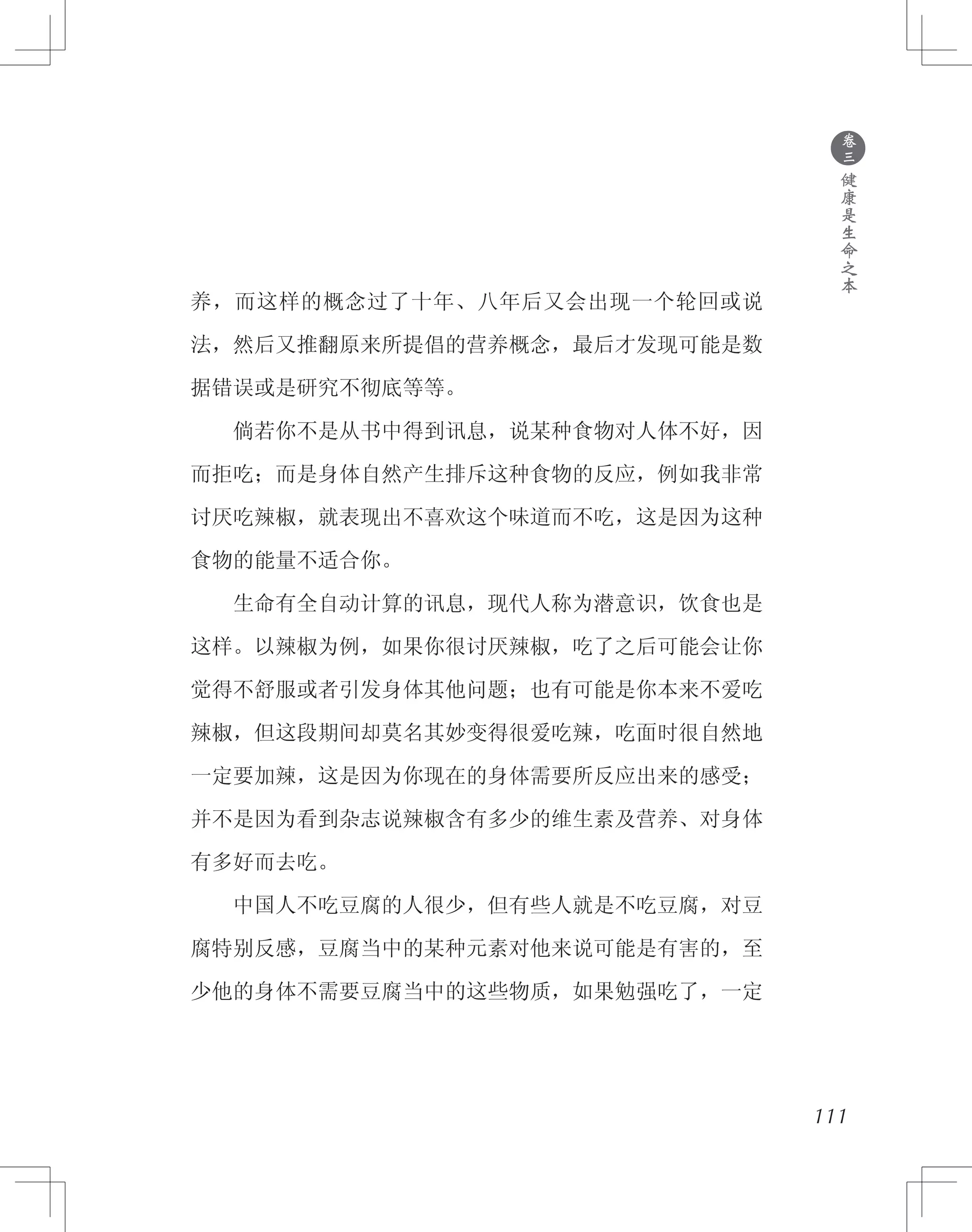 ●
卷
三
健
康
是
生
命
之
本
养，而这样的概念过了十年、八年后又会出现一个轮回或说
法，然后又推翻原来所提倡的营养概念，最后才发现可能是数
据错误或是研究不彻底等等。
　　倘若你不是从书中得到讯息，说某种食物对人体不好，因
而拒吃；而是身体自然产生排斥这种食物的反应，例如我非常
讨厌吃辣椒，就表现出不喜欢这个味道而不吃，这是因为这种
食物的能量不适合你。
　　生命有全自动计算的讯息，现代人称为潜意识，饮食也是
这样。以辣椒为例，如果你很讨厌辣椒，吃了之后可能会让你
觉得不舒服或者引发身体其他问题；也有可能是你本来不爱吃
辣椒，但这段期间却莫名其妙变得很爱吃辣，吃面时很自然地
一定要加辣，这是因为你现在的身体需要所反应出来的感受；
并不是因为看到杂志说辣椒含有多少的维生素及营养、对身体
有多好而去吃。
　　中国人不吃豆腐的人很少，但有些人就是不吃豆腐，对豆
腐特别反感，豆腐当中的某种元素对他来说可能是有害的，至
少他的身体不需要豆腐当中的这些物质，如果勉强吃了，一定
111
 