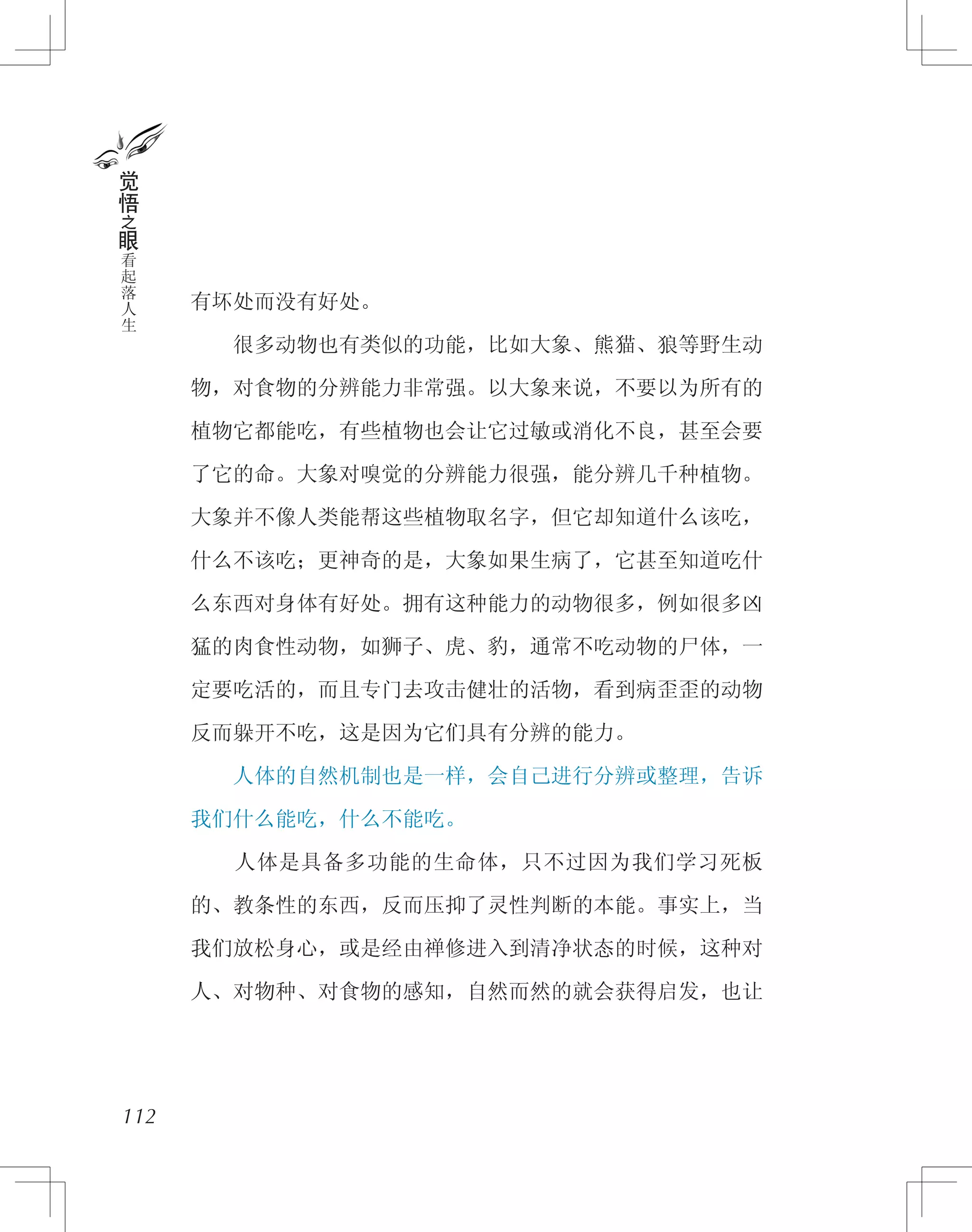 有坏处而没有好处。
　　很多动物也有类似的功能，比如大象、熊猫、狼等野生动
物，对食物的分辨能力非常强。以大象来说，不要以为所有的
植物它都能吃，有些植物也会让它过敏或消化不良，甚至会要
了它的命。大象对嗅觉的分辨能力很强，能分辨几千种植物。
大象并不像人类能帮这些植物取名字，但它却知道什么该吃，
什么不该吃；更神奇的是，大象如果生病了，它甚至知道吃什
么东西对身体有好处。拥有这种能力的动物很多，例如很多凶
猛的肉食性动物，如狮子、虎、豹，通常不吃动物的尸体，一
定要吃活的，而且专门去攻击健壮的活物，看到病歪歪的动物
反而躲开不吃，这是因为它们具有分辨的能力。
　　人体的自然机制也是一样，会自己进行分辨或整理，告诉
我们什么能吃，什么不能吃。
　　人体是具备多功能的生命体，只不过因为我们学习死板
的、教条性的东西，反而压抑了灵性判断的本能。事实上，当
我们放松身心，或是经由禅修进入到清净状态的时候，这种对
人、对物种、对食物的感知，自然而然的就会获得启发，也让
112
觉
悟
之
眼
看
起
落
人
生
 