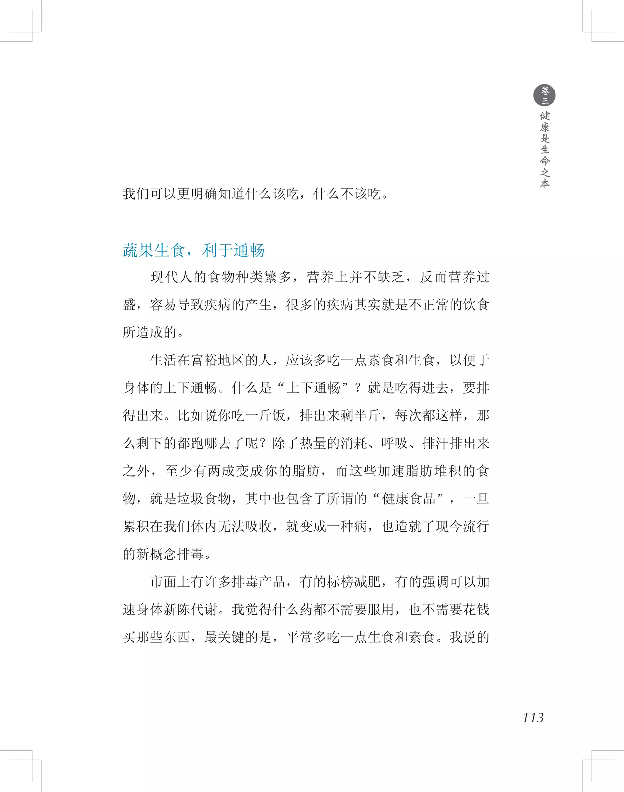 ●
卷
三
健
康
是
生
命
之
本
我们可以更明确知道什么该吃，什么不该吃。
蔬果生食，利于通畅
　　现代人的食物种类繁多，营养上并不缺乏，反而营养过
盛，容易导致疾病的产生，很多的疾病其实就是不正常的饮食
所造成的。
　　生活在富裕地区的人，应该多吃一点素食和生食，以便于
身体的上下通畅。什么是“上下通畅”？就是吃得进去，要排
得出来。比如说你吃一斤饭，排出来剩半斤，每次都这样，那
么剩下的都跑哪去了呢？除了热量的消耗、呼吸、排汗排出来
之外，至少有两成变成你的脂肪，而这些加速脂肪堆积的食
物，就是垃圾食物，其中也包含了所谓的“健康食品”，一旦
累积在我们体内无法吸收，就变成一种病，也造就了现今流行
的新概念排毒。
　　市面上有许多排毒产品，有的标榜减肥，有的强调可以加
速身体新陈代谢。我觉得什么药都不需要服用，也不需要花钱
买那些东西，最关键的是，平常多吃一点生食和素食。我说的
113
 