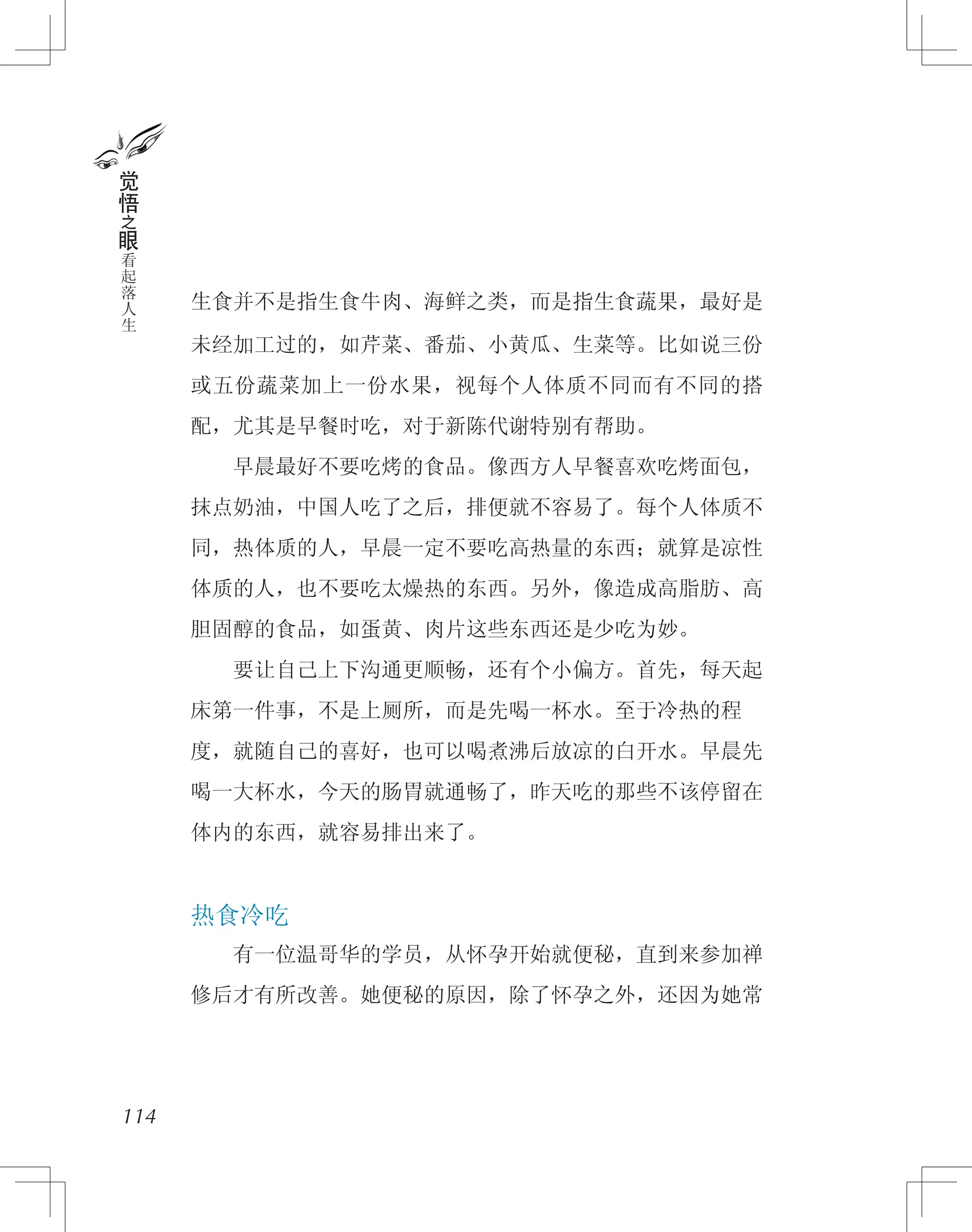 生食并不是指生食牛肉、海鲜之类，而是指生食蔬果，最好是
未经加工过的，如芹菜、番茄、小黄瓜、生菜等。比如说三份
或五份蔬菜加上一份水果，视每个人体质不同而有不同的搭
配，尤其是早餐时吃，对于新陈代谢特别有帮助。
　　早晨最好不要吃烤的食品。像西方人早餐喜欢吃烤面包，
抹点奶油，中国人吃了之后，排便就不容易了。每个人体质不
同，热体质的人，早晨一定不要吃高热量的东西；就算是凉性
体质的人，也不要吃太燥热的东西。另外，像造成高脂肪、高
胆固醇的食品，如蛋黄、肉片这些东西还是少吃为妙。
　　要让自己上下沟通更顺畅，还有个小偏方。首先，每天起
床第一件事，不是上厕所，而是先喝一杯水。至于冷热的程
度，就随自己的喜好，也可以喝煮沸后放凉的白开水。早晨先
喝一大杯水，今天的肠胃就通畅了，昨天吃的那些不该停留在
体内的东西，就容易排出来了。
热食冷吃
　　有一位温哥华的学员，从怀孕开始就便秘，直到来参加禅
修后才有所改善。她便秘的原因，除了怀孕之外，还因为她常
114
觉
悟
之
眼
看
起
落
人
生
 