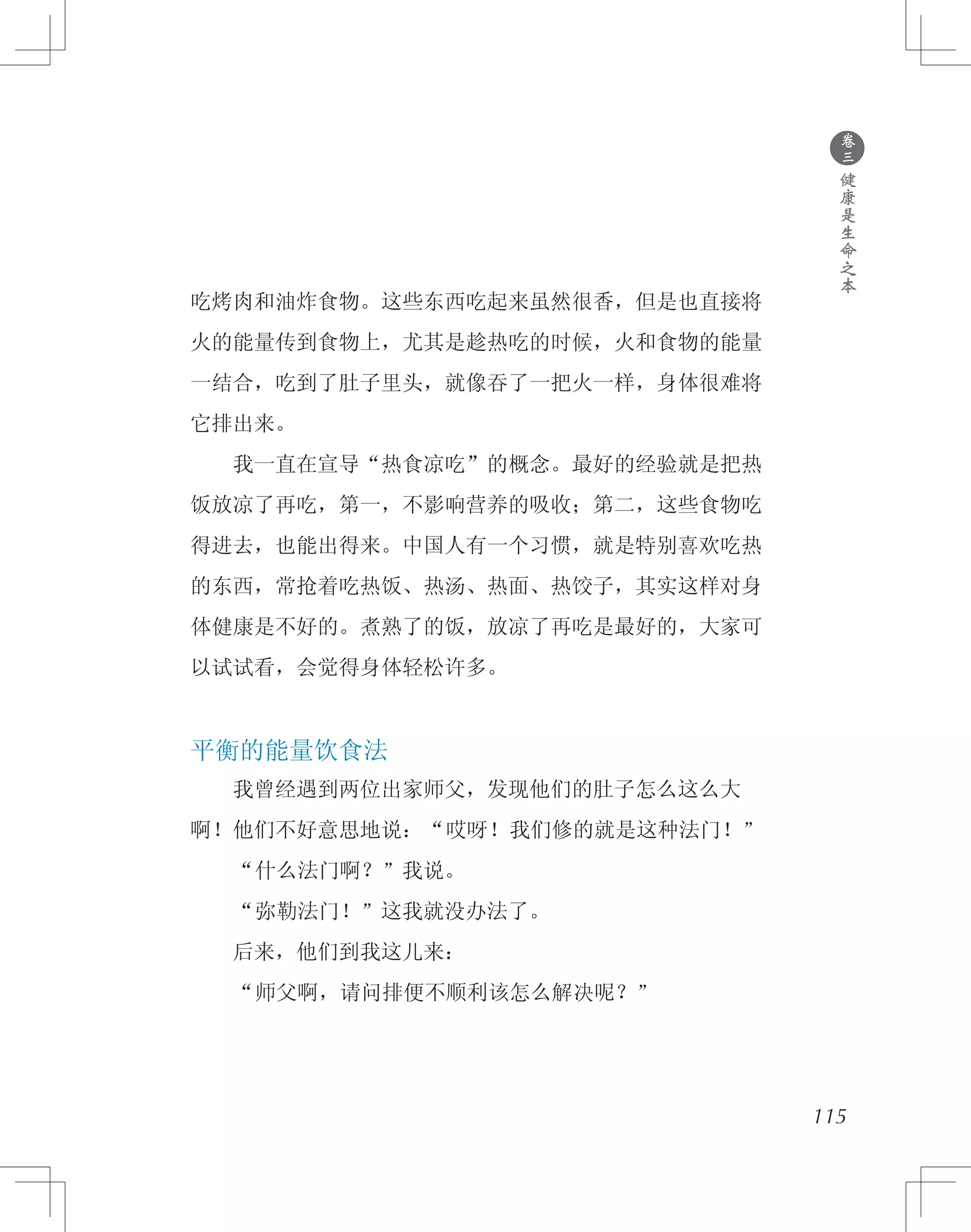 ●
卷
三
健
康
是
生
命
之
本
吃烤肉和油炸食物。这些东西吃起来虽然很香，但是也直接将
火的能量传到食物上，尤其是趁热吃的时候，火和食物的能量
一结合，吃到了肚子里头，就像吞了一把火一样，身体很难将
它排出来。
　　我一直在宣导“热食凉吃”的概念。最好的经验就是把热
饭放凉了再吃，第一，不影响营养的吸收；第二，这些食物吃
得进去，也能出得来。中国人有一个习惯，就是特别喜欢吃热
的东西，常抢着吃热饭、热汤、热面、热饺子，其实这样对身
体健康是不好的。煮熟了的饭，放凉了再吃是最好的，大家可
以试试看，会觉得身体轻松许多。
平衡的能量饮食法
　　我曾经遇到两位出家师父，发现他们的肚子怎么这么大
啊！他们不好意思地说：“哎呀！我们修的就是这种法门！”
　　“什么法门啊？”我说。
　　“弥勒法门！”这我就没办法了。
　　后来，他们到我这儿来：
　　“师父啊，请问排便不顺利该怎么解决呢？”
115
 