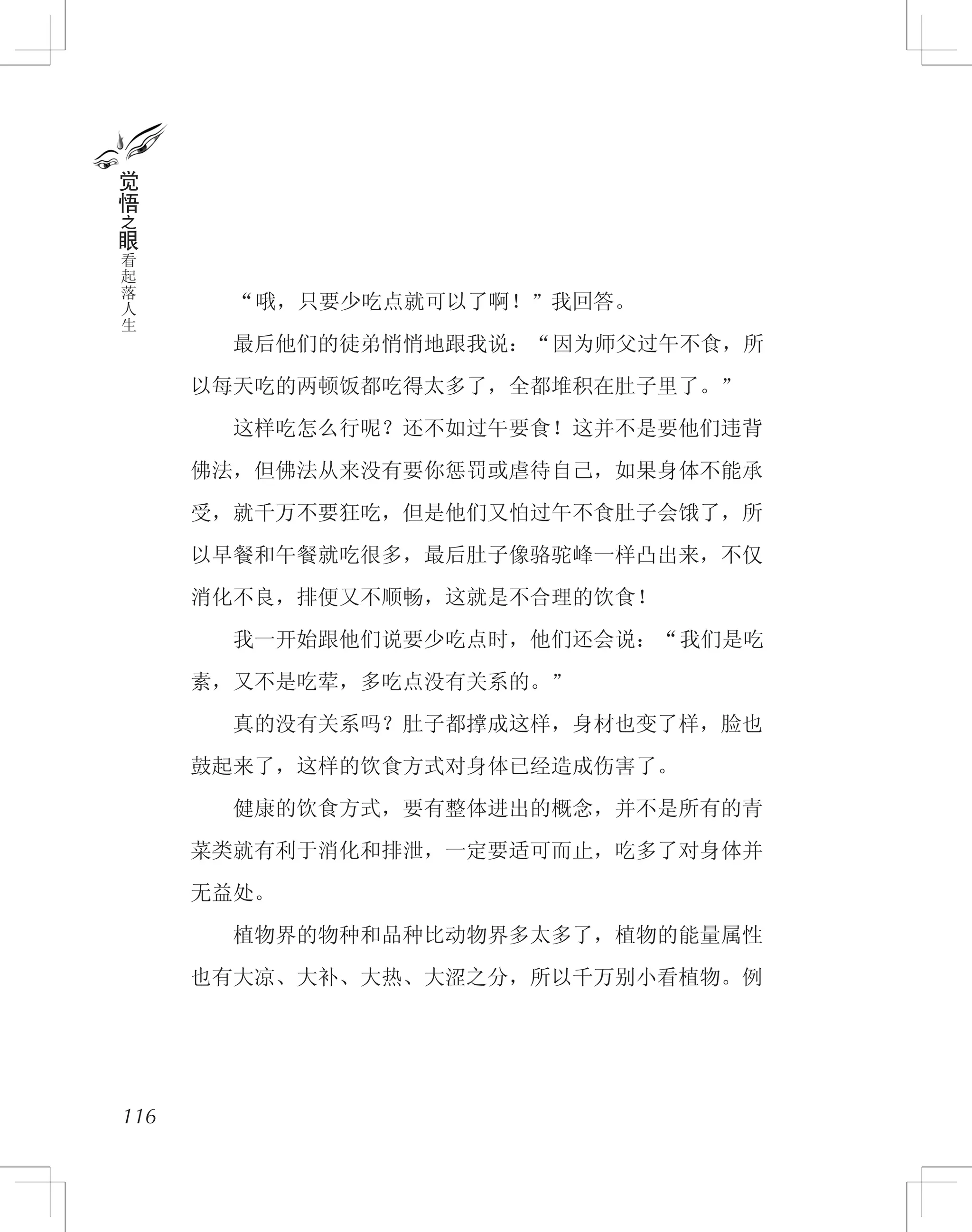 　　“哦，只要少吃点就可以了啊！”我回答。
　　最后他们的徒弟悄悄地跟我说：“因为师父过午不食，所
以每天吃的两顿饭都吃得太多了，全都堆积在肚子里了。”
　　这样吃怎么行呢？还不如过午要食！这并不是要他们违背
佛法，但佛法从来没有要你惩罚或虐待自己，如果身体不能承
受，就千万不要狂吃，但是他们又怕过午不食肚子会饿了，所
以早餐和午餐就吃很多，最后肚子像骆驼峰一样凸出来，不仅
消化不良，排便又不顺畅，这就是不合理的饮食！
　　我一开始跟他们说要少吃点时，他们还会说：“我们是吃
素，又不是吃荤，多吃点没有关系的。”
　　真的没有关系吗？肚子都撑成这样，身材也变了样，脸也
鼓起来了，这样的饮食方式对身体已经造成伤害了。
　　健康的饮食方式，要有整体进出的概念，并不是所有的青
菜类就有利于消化和排泄，一定要适可而止，吃多了对身体并
无益处。
　　植物界的物种和品种比动物界多太多了，植物的能量属性
也有大凉、大补、大热、大涩之分，所以千万别小看植物。例
116
觉
悟
之
眼
看
起
落
人
生
 