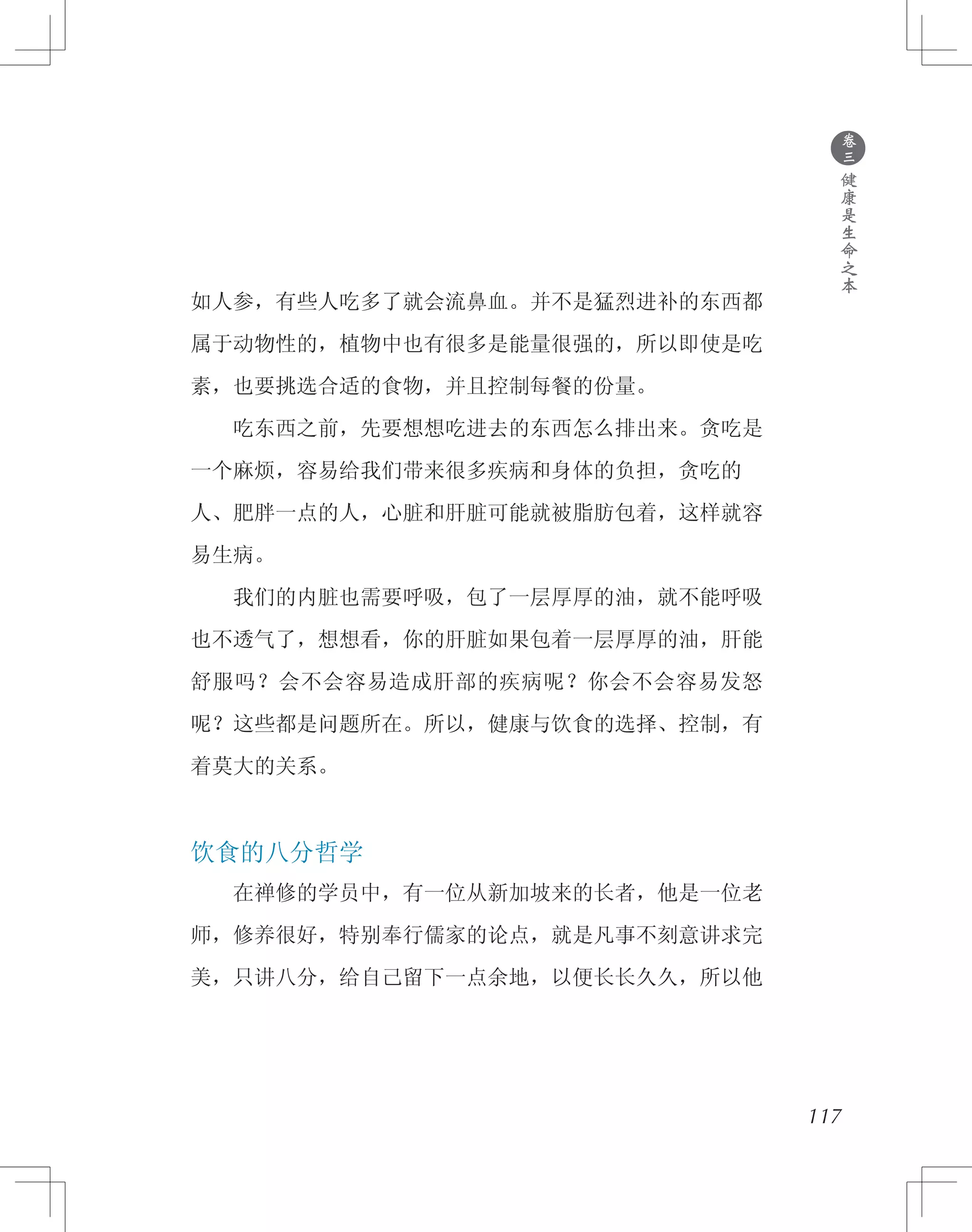 ●
卷
三
健
康
是
生
命
之
本
如人参，有些人吃多了就会流鼻血。并不是猛烈进补的东西都
属于动物性的，植物中也有很多是能量很强的，所以即使是吃
素，也要挑选合适的食物，并且控制每餐的份量。
　　吃东西之前，先要想想吃进去的东西怎么排出来。贪吃是
一个麻烦，容易给我们带来很多疾病和身体的负担，贪吃的
人、肥胖一点的人，心脏和肝脏可能就被脂肪包着，这样就容
易生病。
　　我们的内脏也需要呼吸，包了一层厚厚的油，就不能呼吸
也不透气了，想想看，你的肝脏如果包着一层厚厚的油，肝能
舒服吗？会不会容易造成肝部的疾病呢？你会不会容易发怒
呢？这些都是问题所在。所以，健康与饮食的选择、控制，有
着莫大的关系。
饮食的八分哲学
　　在禅修的学员中，有一位从新加坡来的长者，他是一位老
师，修养很好，特别奉行儒家的论点，就是凡事不刻意讲求完
美，只讲八分，给自己留下一点余地，以便长长久久，所以他
117
 