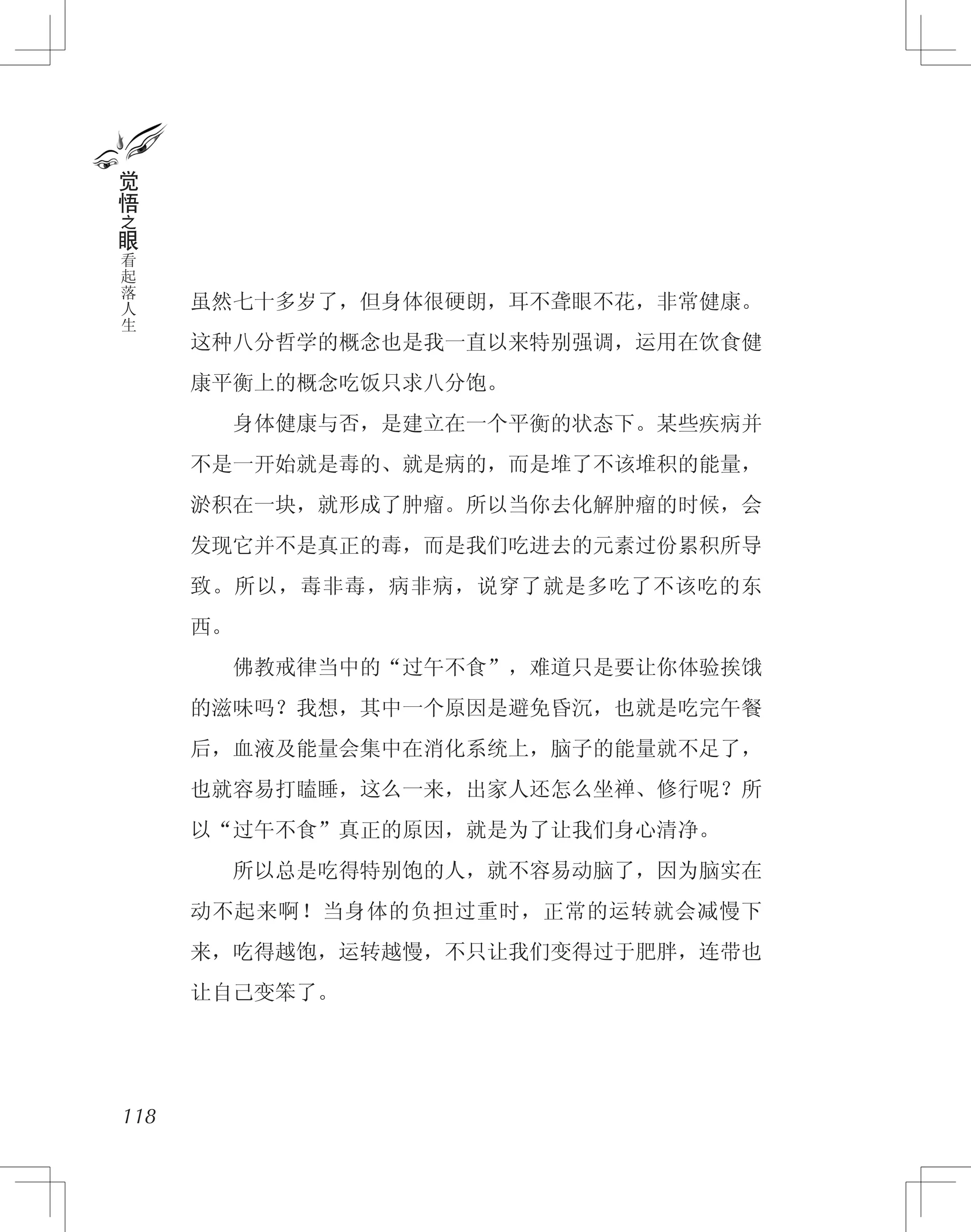 虽然七十多岁了，但身体很硬朗，耳不聋眼不花，非常健康。
这种八分哲学的概念也是我一直以来特别强调，运用在饮食健
康平衡上的概念吃饭只求八分饱。
　　身体健康与否，是建立在一个平衡的状态下。某些疾病并
不是一开始就是毒的、就是病的，而是堆了不该堆积的能量，
淤积在一块，就形成了肿瘤。所以当你去化解肿瘤的时候，会
发现它并不是真正的毒，而是我们吃进去的元素过份累积所导
致。所以，毒非毒，病非病，说穿了就是多吃了不该吃的东
西。
　　佛教戒律当中的“过午不食”，难道只是要让你体验挨饿
的滋味吗？我想，其中一个原因是避免昏沉，也就是吃完午餐
后，血液及能量会集中在消化系统上，脑子的能量就不足了，
也就容易打瞌睡，这么一来，出家人还怎么坐禅、修行呢？所
以“过午不食”真正的原因，就是为了让我们身心清净。
　　所以总是吃得特别饱的人，就不容易动脑了，因为脑实在
动不起来啊！当身体的负担过重时，正常的运转就会减慢下
来，吃得越饱，运转越慢，不只让我们变得过于肥胖，连带也
让自己变笨了。
118
觉
悟
之
眼
看
起
落
人
生
 