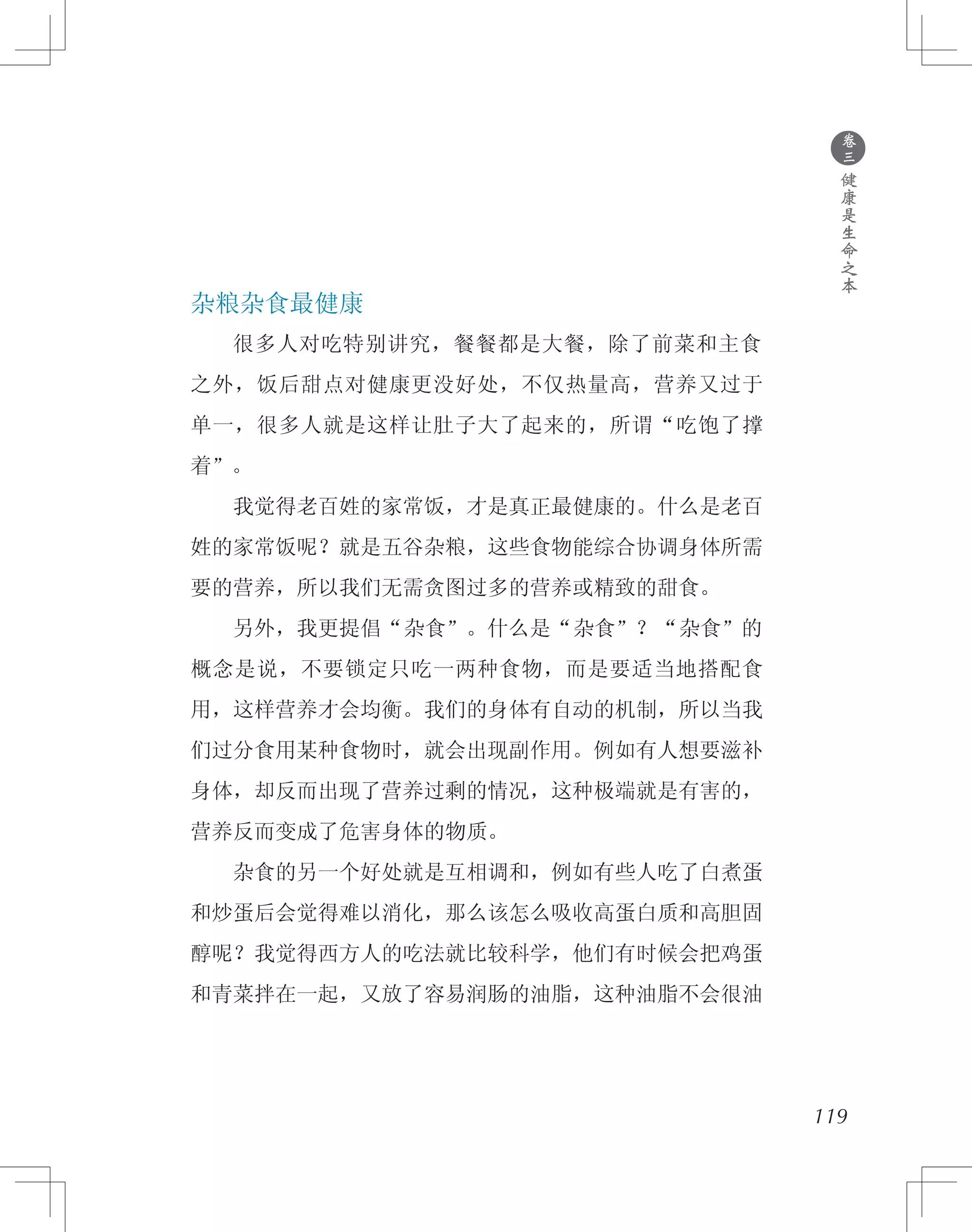●
卷
三
健
康
是
生
命
之
本
杂粮杂食最健康
　　很多人对吃特别讲究，餐餐都是大餐，除了前菜和主食
之外，饭后甜点对健康更没好处，不仅热量高，营养又过于
单一，很多人就是这样让肚子大了起来的，所谓“吃饱了撑
着”。
　　我觉得老百姓的家常饭，才是真正最健康的。什么是老百
姓的家常饭呢？就是五谷杂粮，这些食物能综合协调身体所需
要的营养，所以我们无需贪图过多的营养或精致的甜食。
　　另外，我更提倡“杂食”。什么是“杂食”？“杂食”的
概念是说，不要锁定只吃一两种食物，而是要适当地搭配食
用，这样营养才会均衡。我们的身体有自动的机制，所以当我
们过分食用某种食物时，就会出现副作用。例如有人想要滋补
身体，却反而出现了营养过剩的情况，这种极端就是有害的，
营养反而变成了危害身体的物质。
　　杂食的另一个好处就是互相调和，例如有些人吃了白煮蛋
和炒蛋后会觉得难以消化，那么该怎么吸收高蛋白质和高胆固
醇呢？我觉得西方人的吃法就比较科学，他们有时候会把鸡蛋
和青菜拌在一起，又放了容易润肠的油脂，这种油脂不会很油
119
 