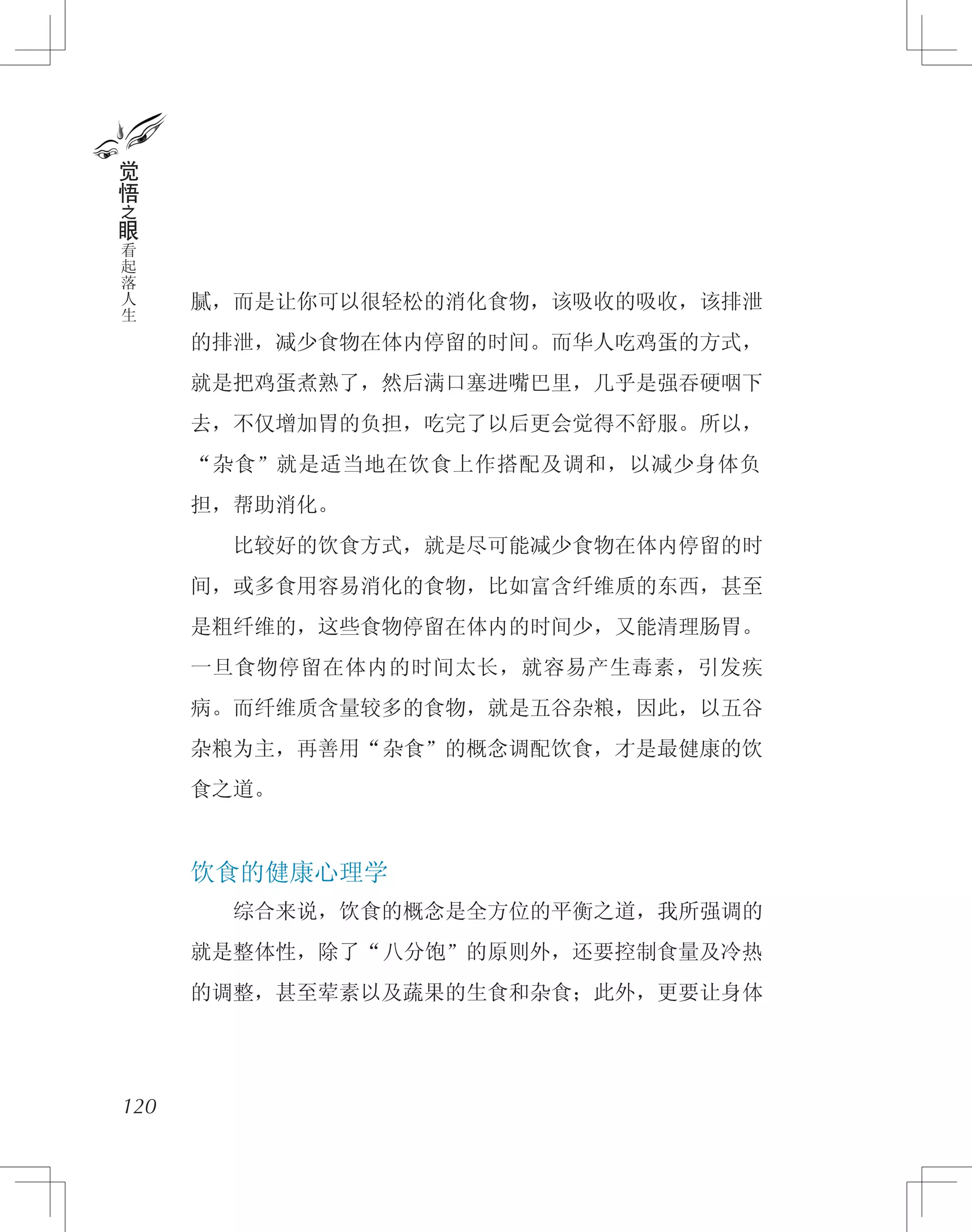 腻，而是让你可以很轻松的消化食物，该吸收的吸收，该排泄
的排泄，减少食物在体内停留的时间。而华人吃鸡蛋的方式，
就是把鸡蛋煮熟了，然后满口塞进嘴巴里，几乎是强吞硬咽下
去，不仅增加胃的负担，吃完了以后更会觉得不舒服。所以，
“杂食”就是适当地在饮食上作搭配及调和，以减少身体负
担，帮助消化。
　　比较好的饮食方式，就是尽可能减少食物在体内停留的时
间，或多食用容易消化的食物，比如富含纤维质的东西，甚至
是粗纤维的，这些食物停留在体内的时间少，又能清理肠胃。
一旦食物停留在体内的时间太长，就容易产生毒素，引发疾
病。而纤维质含量较多的食物，就是五谷杂粮，因此，以五谷
杂粮为主，再善用“杂食”的概念调配饮食，才是最健康的饮
食之道。
饮食的健康心理学
　　综合来说，饮食的概念是全方位的平衡之道，我所强调的
就是整体性，除了“八分饱”的原则外，还要控制食量及冷热
的调整，甚至荤素以及蔬果的生食和杂食；此外，更要让身体
120
觉
悟
之
眼
看
起
落
人
生
 