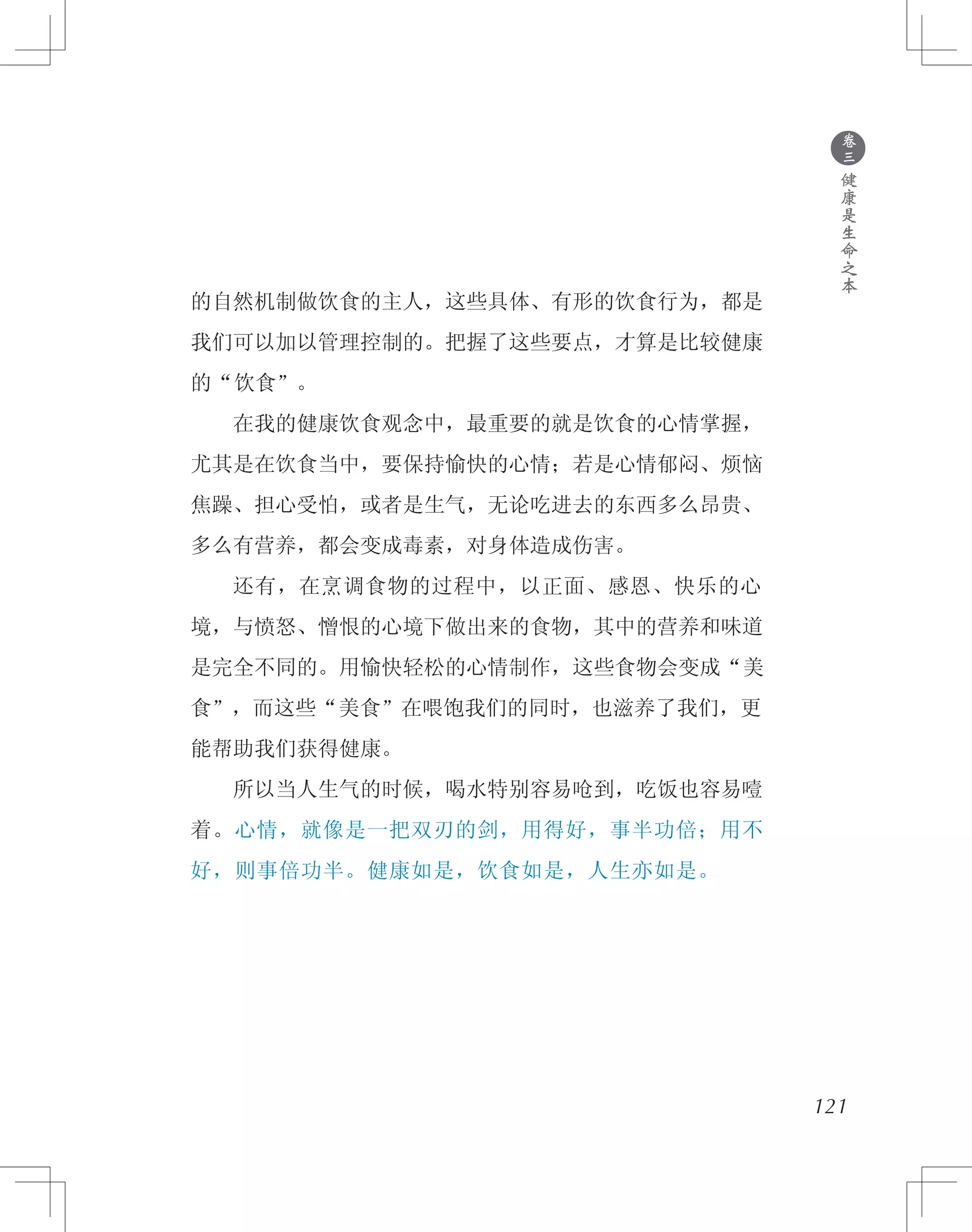 ●
卷
三
健
康
是
生
命
之
本
的自然机制做饮食的主人，这些具体、有形的饮食行为，都是
我们可以加以管理控制的。把握了这些要点，才算是比较健康
的“饮食”。
　　在我的健康饮食观念中，最重要的就是饮食的心情掌握，
尤其是在饮食当中，要保持愉快的心情；若是心情郁闷、烦恼
焦躁、担心受怕，或者是生气，无论吃进去的东西多么昂贵、
多么有营养，都会变成毒素，对身体造成伤害。
　　还有，在烹调食物的过程中，以正面、感恩、快乐的心
境，与愤怒、憎恨的心境下做出来的食物，其中的营养和味道
是完全不同的。用愉快轻松的心情制作，这些食物会变成“美
食”，而这些“美食”在喂饱我们的同时，也滋养了我们，更
能帮助我们获得健康。
　　所以当人生气的时候，喝水特别容易呛到，吃饭也容易噎
着。心情，就像是一把双刃的剑，用得好，事半功倍；用不
好，则事倍功半。健康如是，饮食如是，人生亦如是。
121
 