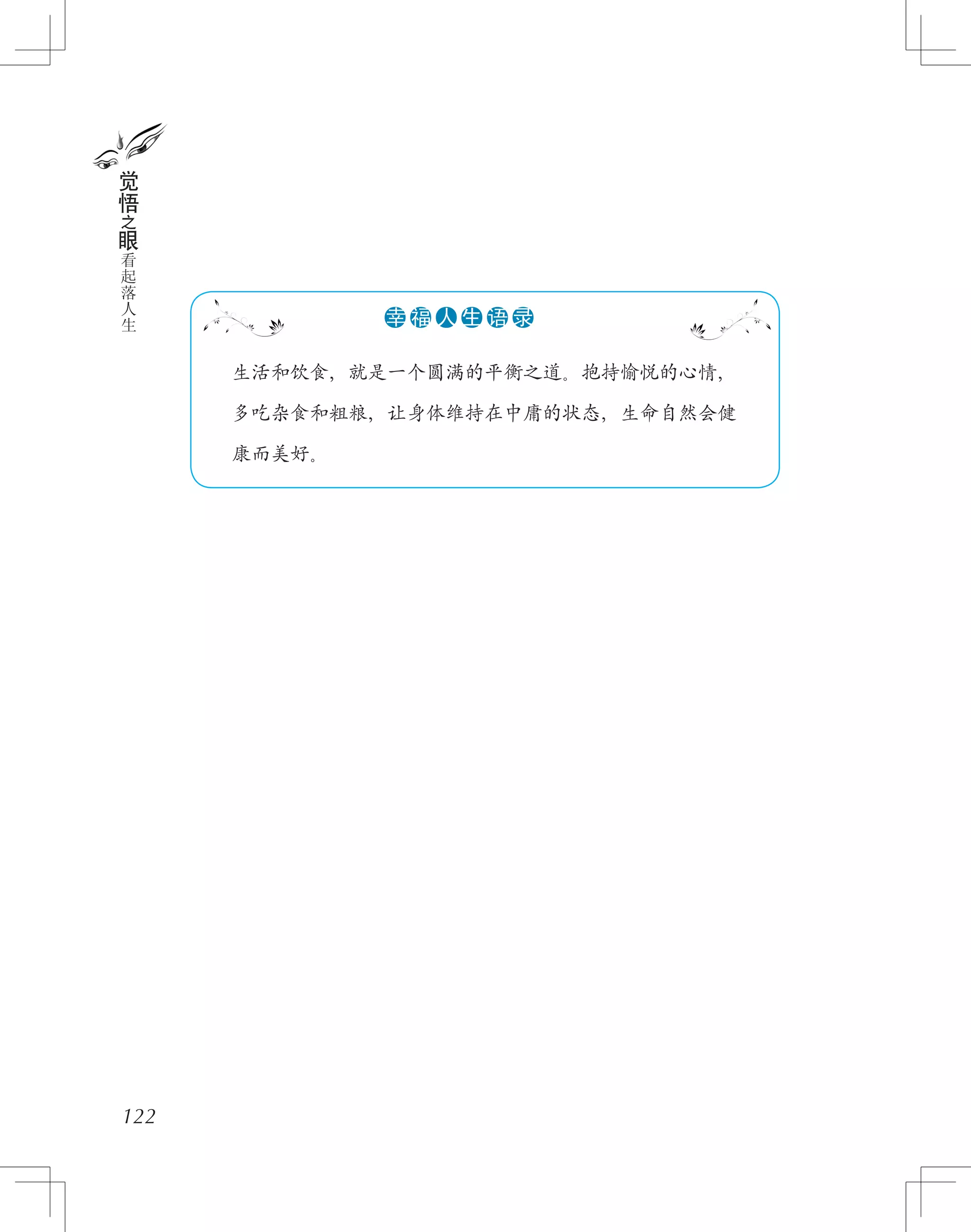 122
觉
悟
之
眼
看
起
落
人
生
　　生活和饮食，就是一个圆满的平衡之道。抱持愉悦的心情，
　　多吃杂食和粗粮，让身体维持在中庸的状态，生命自然会健
　　康而美好。
●●●●●●幸 福 人 生 语 录
 