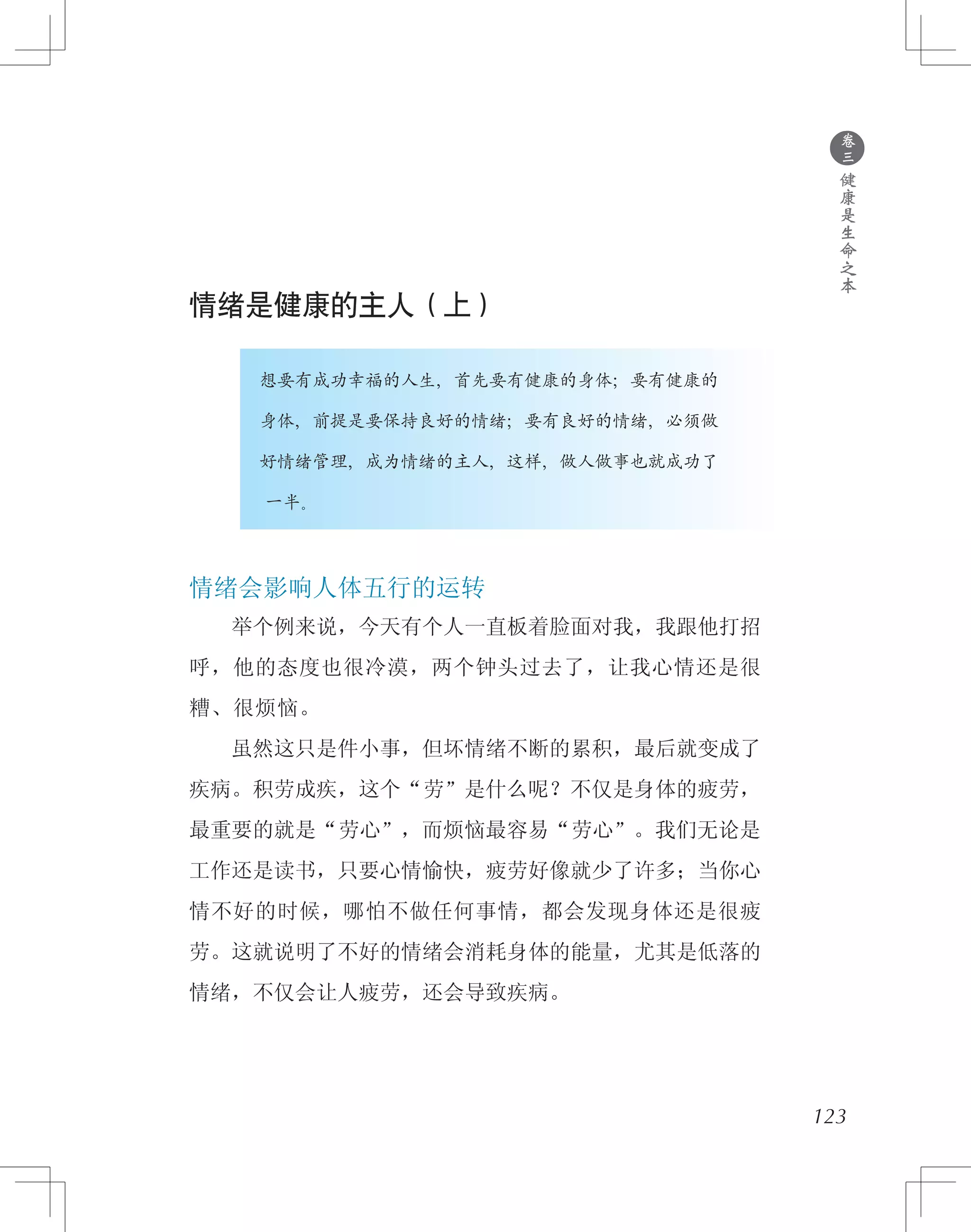 情绪是健康的主人（上）
　　　　想要有成功幸福的人生，首先要有健康的身体；要有健康的
　　　　身体，前提是要保持良好的情绪；要有良好的情绪，必须做
　　　　好情绪管理，成为情绪的主人，这样，做人做事也就成功了
　　　　一半。
情绪会影响人体五行的运转
　　举个例来说，今天有个人一直板着脸面对我，我跟他打招
呼，他的态度也很冷漠，两个钟头过去了，让我心情还是很
糟、很烦恼。
　　虽然这只是件小事，但坏情绪不断的累积，最后就变成了
疾病。积劳成疾，这个“劳”是什么呢？不仅是身体的疲劳，
最重要的就是“劳心”，而烦恼最容易“劳心”。我们无论是
工作还是读书，只要心情愉快，疲劳好像就少了许多；当你心
情不好的时候，哪怕不做任何事情，都会发现身体还是很疲
劳。这就说明了不好的情绪会消耗身体的能量，尤其是低落的
情绪，不仅会让人疲劳，还会导致疾病。
123
●
卷
三
健
康
是
生
命
之
本
 