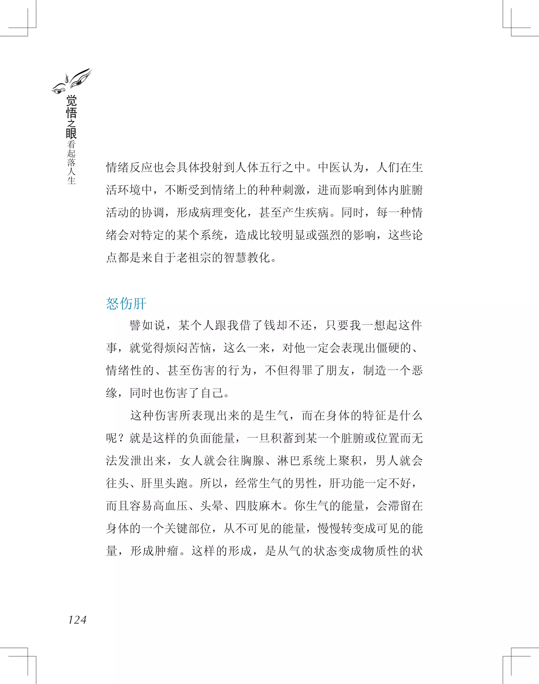 情绪反应也会具体投射到人体五行之中。中医认为，人们在生
活环境中，不断受到情绪上的种种刺激，进而影响到体内脏腑
活动的协调，形成病理变化，甚至产生疾病。同时，每一种情
绪会对特定的某个系统，造成比较明显或强烈的影响，这些论
点都是来自于老祖宗的智慧教化。
怒伤肝
　　譬如说，某个人跟我借了钱却不还，只要我一想起这件
事，就觉得烦闷苦恼，这么一来，对他一定会表现出僵硬的、
情绪性的、甚至伤害的行为，不但得罪了朋友，制造一个恶
缘，同时也伤害了自己。
　　这种伤害所表现出来的是生气，而在身体的特征是什么
呢？就是这样的负面能量，一旦积蓄到某一个脏腑或位置而无
法发泄出来，女人就会往胸腺、淋巴系统上聚积，男人就会
往头、肝里头跑。所以，经常生气的男性，肝功能一定不好，
而且容易高血压、头晕、四肢麻木。你生气的能量，会滞留在
身体的一个关键部位，从不可见的能量，慢慢转变成可见的能
量，形成肿瘤。这样的形成，是从气的状态变成物质性的状
124
觉
悟
之
眼
看
起
落
人
生
 