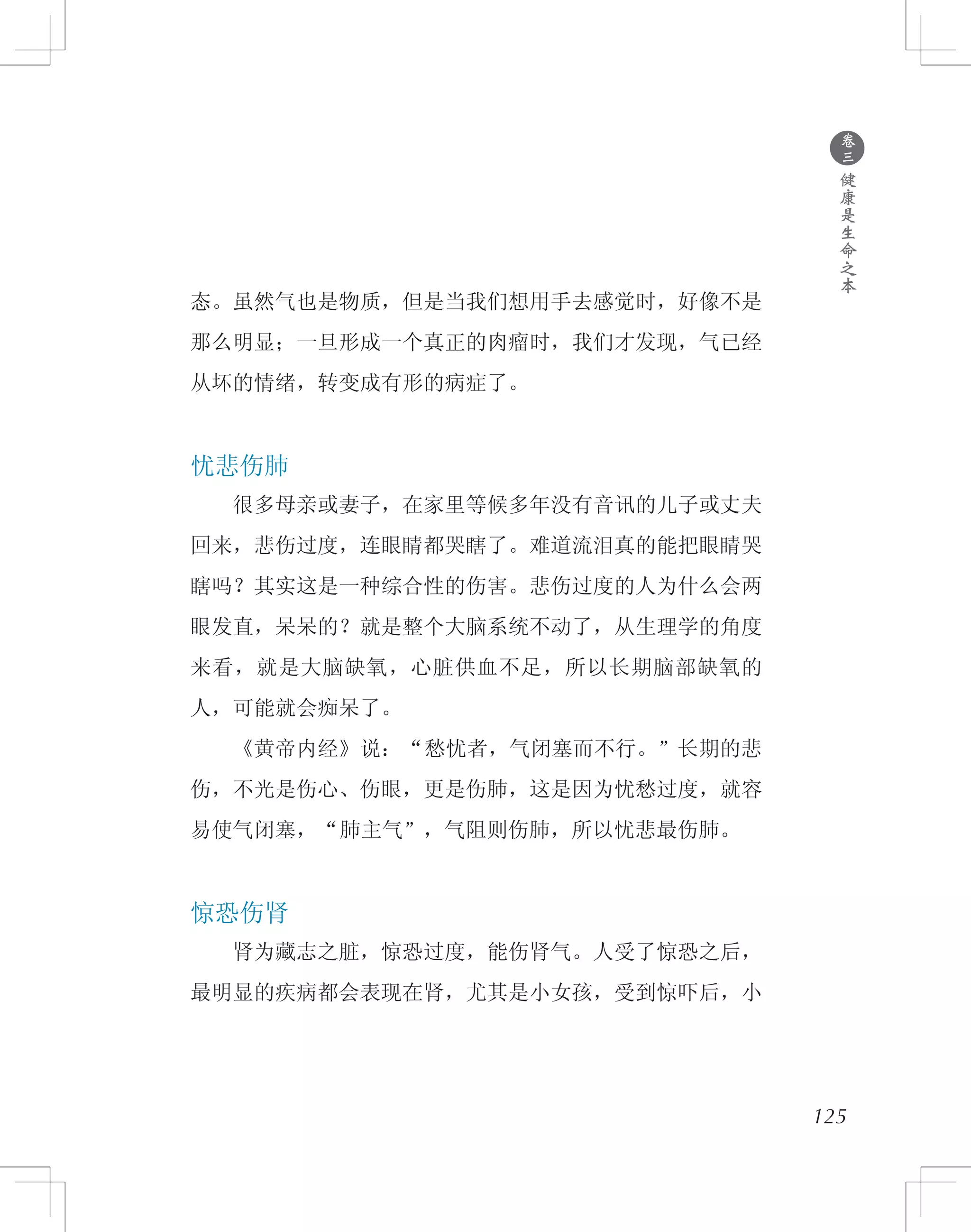 ●
卷
三
健
康
是
生
命
之
本
态。虽然气也是物质，但是当我们想用手去感觉时，好像不是
那么明显；一旦形成一个真正的肉瘤时，我们才发现，气已经
从坏的情绪，转变成有形的病症了。
忧悲伤肺
　　很多母亲或妻子，在家里等候多年没有音讯的儿子或丈夫
回来，悲伤过度，连眼睛都哭瞎了。难道流泪真的能把眼睛哭
瞎吗？其实这是一种综合性的伤害。悲伤过度的人为什么会两
眼发直，呆呆的？就是整个大脑系统不动了，从生理学的角度
来看，就是大脑缺氧，心脏供血不足，所以长期脑部缺氧的
人，可能就会痴呆了。
　　《黄帝内经》说：“愁忧者，气闭塞而不行。”长期的悲
伤，不光是伤心、伤眼，更是伤肺，这是因为忧愁过度，就容
易使气闭塞，“肺主气”，气阻则伤肺，所以忧悲最伤肺。
惊恐伤肾
　　肾为藏志之脏，惊恐过度，能伤肾气。人受了惊恐之后，
最明显的疾病都会表现在肾，尤其是小女孩，受到惊吓后，小
125
 