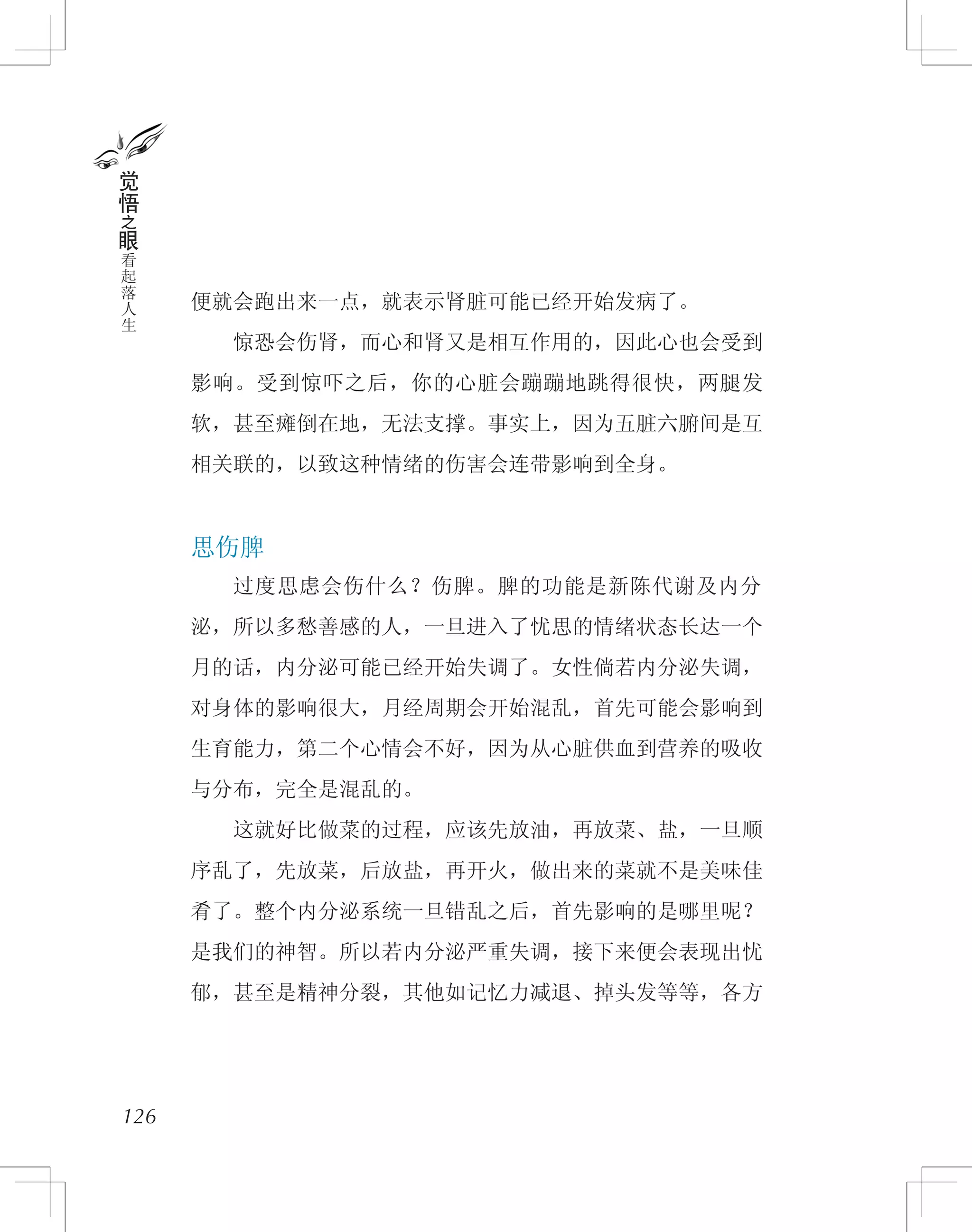 便就会跑出来一点，就表示肾脏可能已经开始发病了。
　　惊恐会伤肾，而心和肾又是相互作用的，因此心也会受到
影响。受到惊吓之后，你的心脏会蹦蹦地跳得很快，两腿发
软，甚至瘫倒在地，无法支撑。事实上，因为五脏六腑间是互
相关联的，以致这种情绪的伤害会连带影响到全身。
思伤脾
　　过度思虑会伤什么？伤脾。脾的功能是新陈代谢及内分
泌，所以多愁善感的人，一旦进入了忧思的情绪状态长达一个
月的话，内分泌可能已经开始失调了。女性倘若内分泌失调，
对身体的影响很大，月经周期会开始混乱，首先可能会影响到
生育能力，第二个心情会不好，因为从心脏供血到营养的吸收
与分布，完全是混乱的。
　　这就好比做菜的过程，应该先放油，再放菜、盐，一旦顺
序乱了，先放菜，后放盐，再开火，做出来的菜就不是美味佳
肴了。整个内分泌系统一旦错乱之后，首先影响的是哪里呢？
是我们的神智。所以若内分泌严重失调，接下来便会表现出忧
郁，甚至是精神分裂，其他如记忆力减退、掉头发等等，各方
126
觉
悟
之
眼
看
起
落
人
生
 