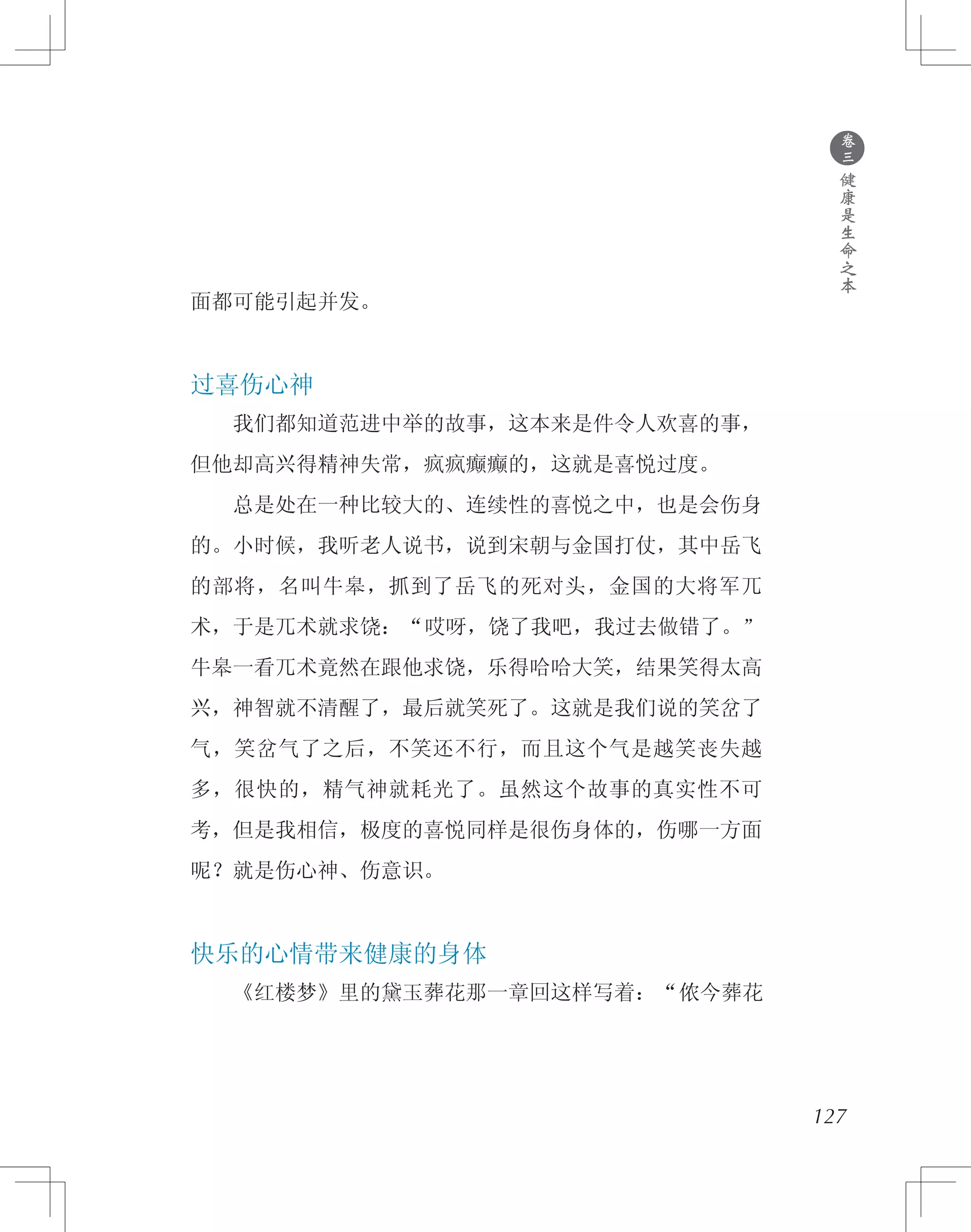 ●
卷
三
健
康
是
生
命
之
本
面都可能引起并发。
过喜伤心神
　　我们都知道范进中举的故事，这本来是件令人欢喜的事，
但他却高兴得精神失常，疯疯癫癫的，这就是喜悦过度。
　　总是处在一种比较大的、连续性的喜悦之中，也是会伤身
的。小时候，我听老人说书，说到宋朝与金国打仗，其中岳飞
的部将，名叫牛皋，抓到了岳飞的死对头，金国的大将军兀
术，于是兀术就求饶：“哎呀，饶了我吧，我过去做错了。”
牛皋一看兀术竟然在跟他求饶，乐得哈哈大笑，结果笑得太高
兴，神智就不清醒了，最后就笑死了。这就是我们说的笑岔了
气，笑岔气了之后，不笑还不行，而且这个气是越笑丧失越
多，很快的，精气神就耗光了。虽然这个故事的真实性不可
考，但是我相信，极度的喜悦同样是很伤身体的，伤哪一方面
呢？就是伤心神、伤意识。
快乐的心情带来健康的身体
　　《红楼梦》里的黛玉葬花那一章回这样写着：“侬今葬花
127
 