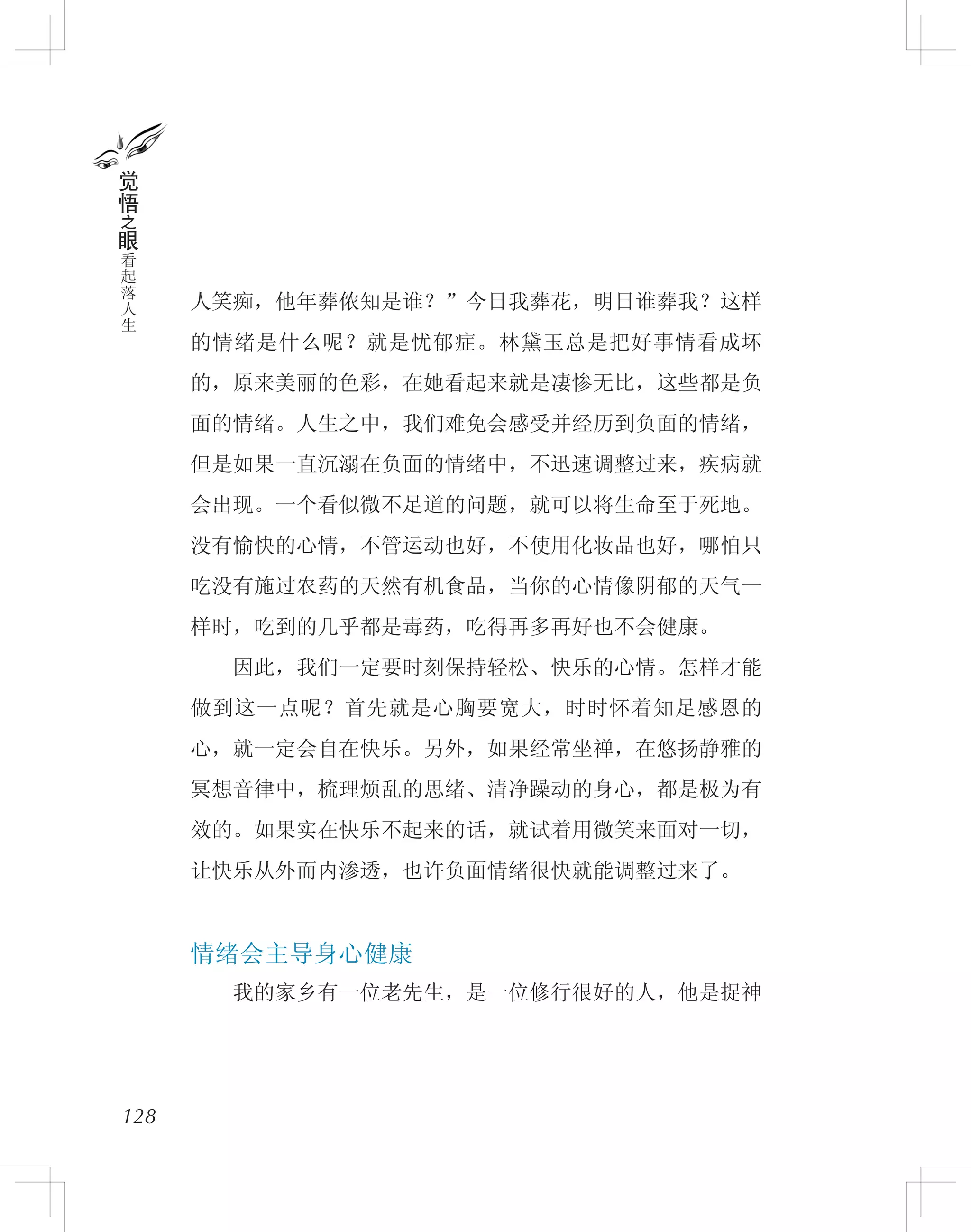 人笑痴，他年葬侬知是谁？”今日我葬花，明日谁葬我？这样
的情绪是什么呢？就是忧郁症。林黛玉总是把好事情看成坏
的，原来美丽的色彩，在她看起来就是凄惨无比，这些都是负
面的情绪。人生之中，我们难免会感受并经历到负面的情绪，
但是如果一直沉溺在负面的情绪中，不迅速调整过来，疾病就
会出现。一个看似微不足道的问题，就可以将生命至于死地。
没有愉快的心情，不管运动也好，不使用化妆品也好，哪怕只
吃没有施过农药的天然有机食品，当你的心情像阴郁的天气一
样时，吃到的几乎都是毒药，吃得再多再好也不会健康。
　　因此，我们一定要时刻保持轻松、快乐的心情。怎样才能
做到这一点呢？首先就是心胸要宽大，时时怀着知足感恩的
心，就一定会自在快乐。另外，如果经常坐禅，在悠扬静雅的
冥想音律中，梳理烦乱的思绪、清净躁动的身心，都是极为有
效的。如果实在快乐不起来的话，就试着用微笑来面对一切，
让快乐从外而内渗透，也许负面情绪很快就能调整过来了。
情绪会主导身心健康
　　我的家乡有一位老先生，是一位修行很好的人，他是捉神
128
觉
悟
之
眼
看
起
落
人
生
 