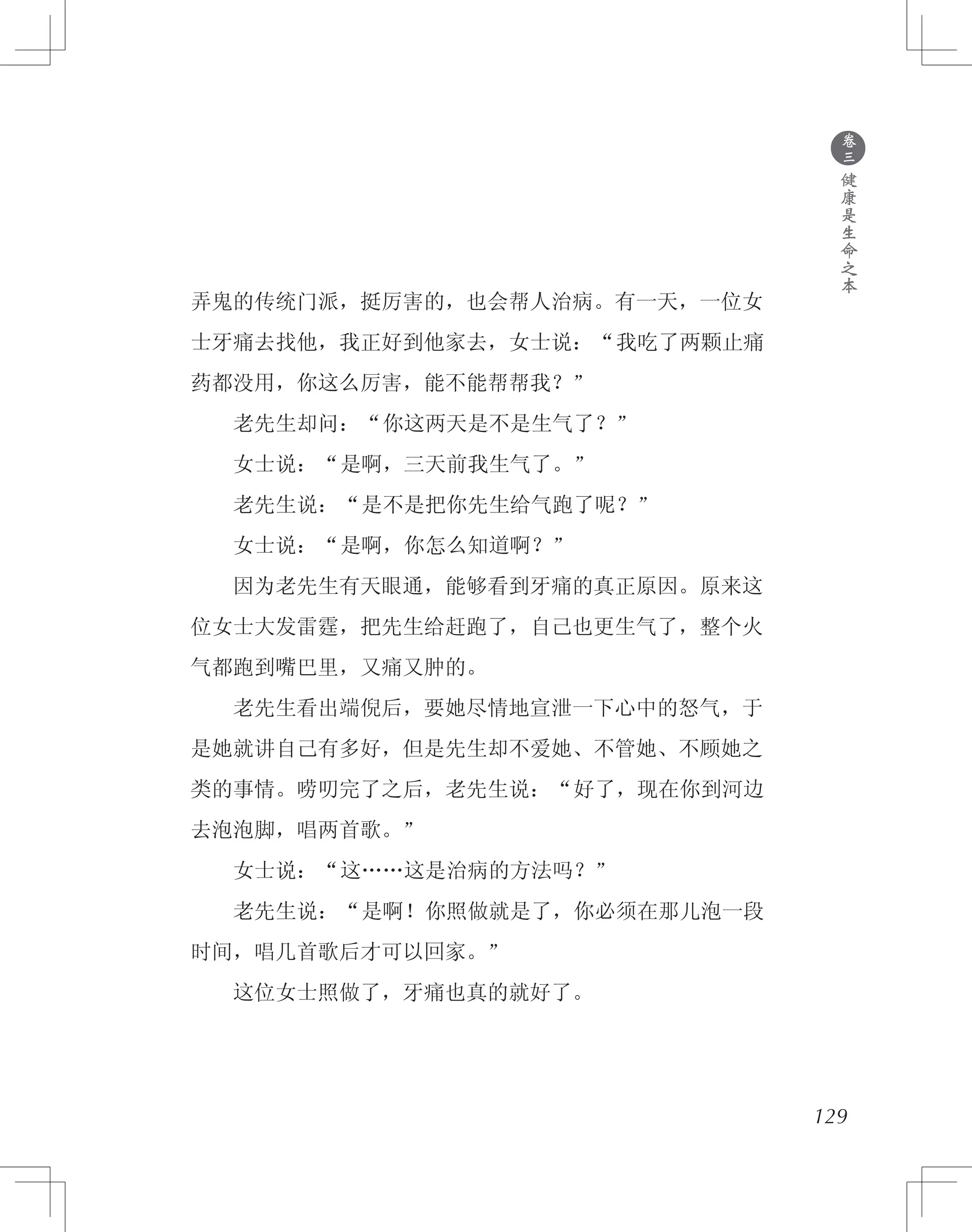 ●
卷
三
健
康
是
生
命
之
本
弄鬼的传统门派，挺厉害的，也会帮人治病。有一天，一位女
士牙痛去找他，我正好到他家去，女士说：“我吃了两颗止痛
药都没用，你这么厉害，能不能帮帮我？”
　　老先生却问：“你这两天是不是生气了？”
　　女士说：“是啊，三天前我生气了。”
　　老先生说：“是不是把你先生给气跑了呢？”
　　女士说：“是啊，你怎么知道啊？”
　　因为老先生有天眼通，能够看到牙痛的真正原因。原来这
位女士大发雷霆，把先生给赶跑了，自己也更生气了，整个火
气都跑到嘴巴里，又痛又肿的。
　　老先生看出端倪后，要她尽情地宣泄一下心中的怒气，于
是她就讲自己有多好，但是先生却不爱她、不管她、不顾她之
类的事情。唠叨完了之后，老先生说：“好了，现在你到河边
去泡泡脚，唱两首歌。”
　　女士说：“这……这是治病的方法吗？”
　　老先生说：“是啊！你照做就是了，你必须在那儿泡一段
时间，唱几首歌后才可以回家。”
　　这位女士照做了，牙痛也真的就好了。
129
 