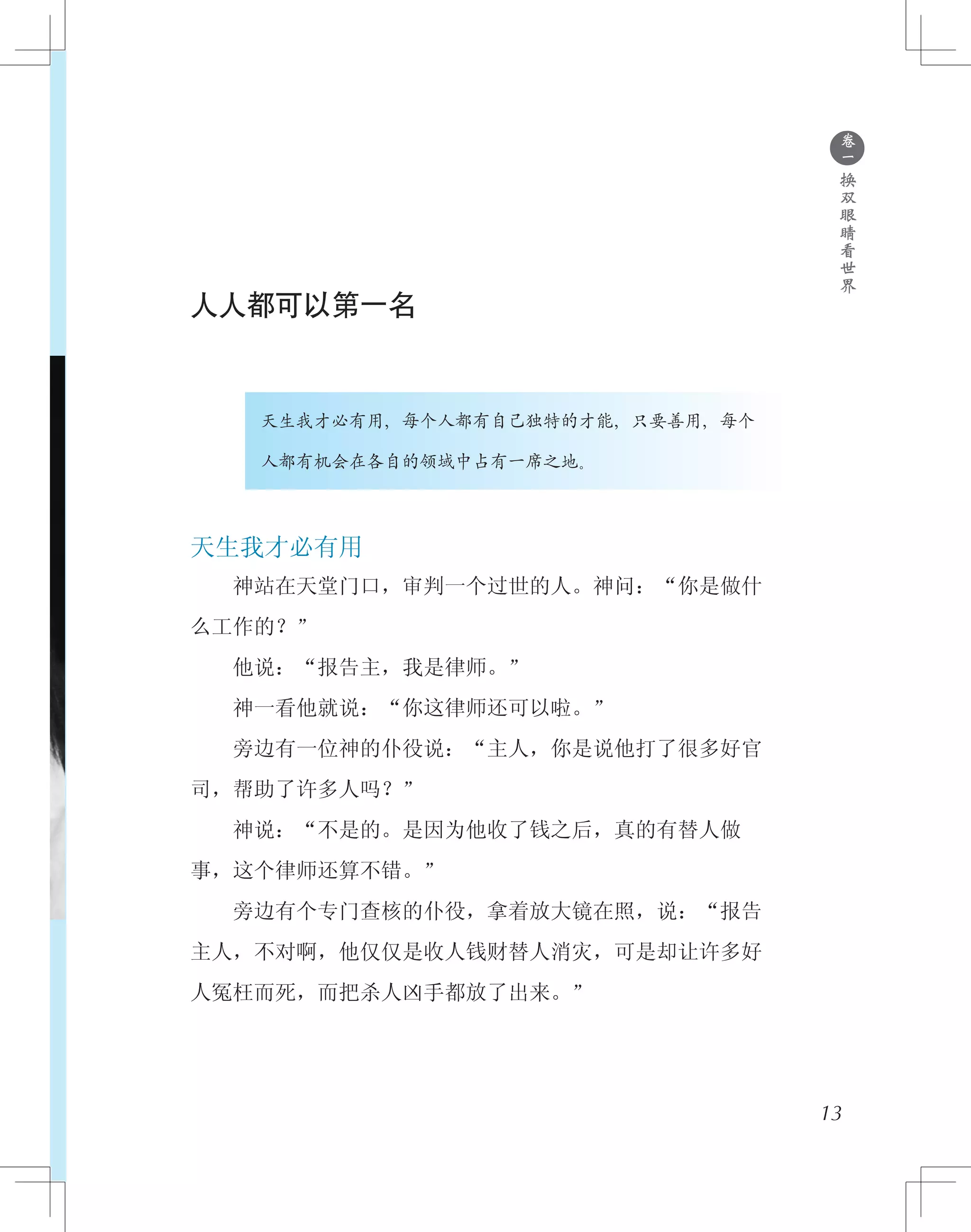 人人都可以第一名
　　　　天生我才必有用，每个人都有自己独特的才能，只要善用，每个
　　　　人都有机会在各自的领域中占有一席之地。
天生我才必有用
　　神站在天堂门口，审判一个过世的人。神问：“你是做什
么工作的？”
　　他说：“报告主，我是律师。”
　　神一看他就说：“你这律师还可以啦。”
　　旁边有一位神的仆役说：“主人，你是说他打了很多好官
司，帮助了许多人吗？”
　　神说：“不是的。是因为他收了钱之后，真的有替人做
事，这个律师还算不错。”
　　旁边有个专门查核的仆役，拿着放大镜在照，说：“报告
主人，不对啊，他仅仅是收人钱财替人消灾，可是却让许多好
人冤枉而死，而把杀人凶手都放了出来。”
13
●
卷
一
换
双
眼
睛
看
世
界
 