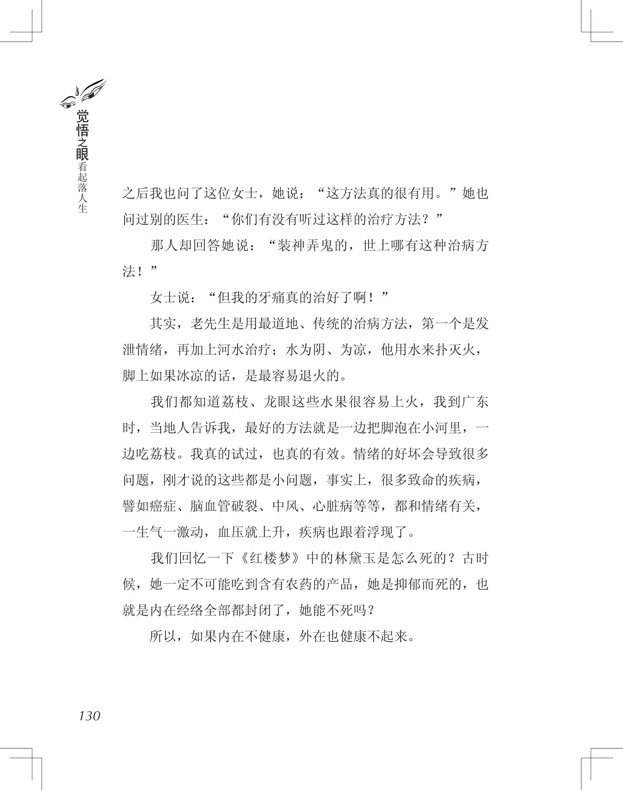 之后我也问了这位女士，她说：“这方法真的很有用。”她也
问过别的医生：“你们有没有听过这样的治疗方法？”
　　那人却回答她说：“装神弄鬼的，世上哪有这种治病方
法！”
　　女士说：“但我的牙痛真的治好了啊！”
　　其实，老先生是用最道地、传统的治病方法，第一个是发
泄情绪，再加上河水治疗；水为阴、为凉，他用水来扑灭火，
脚上如果冰凉的话，是最容易退火的。
　　我们都知道荔枝、龙眼这些水果很容易上火，我到广东
时，当地人告诉我，最好的方法就是一边把脚泡在小河里，一
边吃荔枝。我真的试过，也真的有效。情绪的好坏会导致很多
问题，刚才说的这些都是小问题，事实上，很多致命的疾病，
譬如癌症、脑血管破裂、中风、心脏病等等，都和情绪有关，
一生气一激动，血压就上升，疾病也跟着浮现了。
　　我们回忆一下《红楼梦》中的林黛玉是怎么死的？古时
候，她一定不可能吃到含有农药的产品，她是抑郁而死的，也
就是内在经络全部都封闭了，她能不死吗？
　　所以，如果内在不健康，外在也健康不起来。
130
觉
悟
之
眼
看
起
落
人
生
 