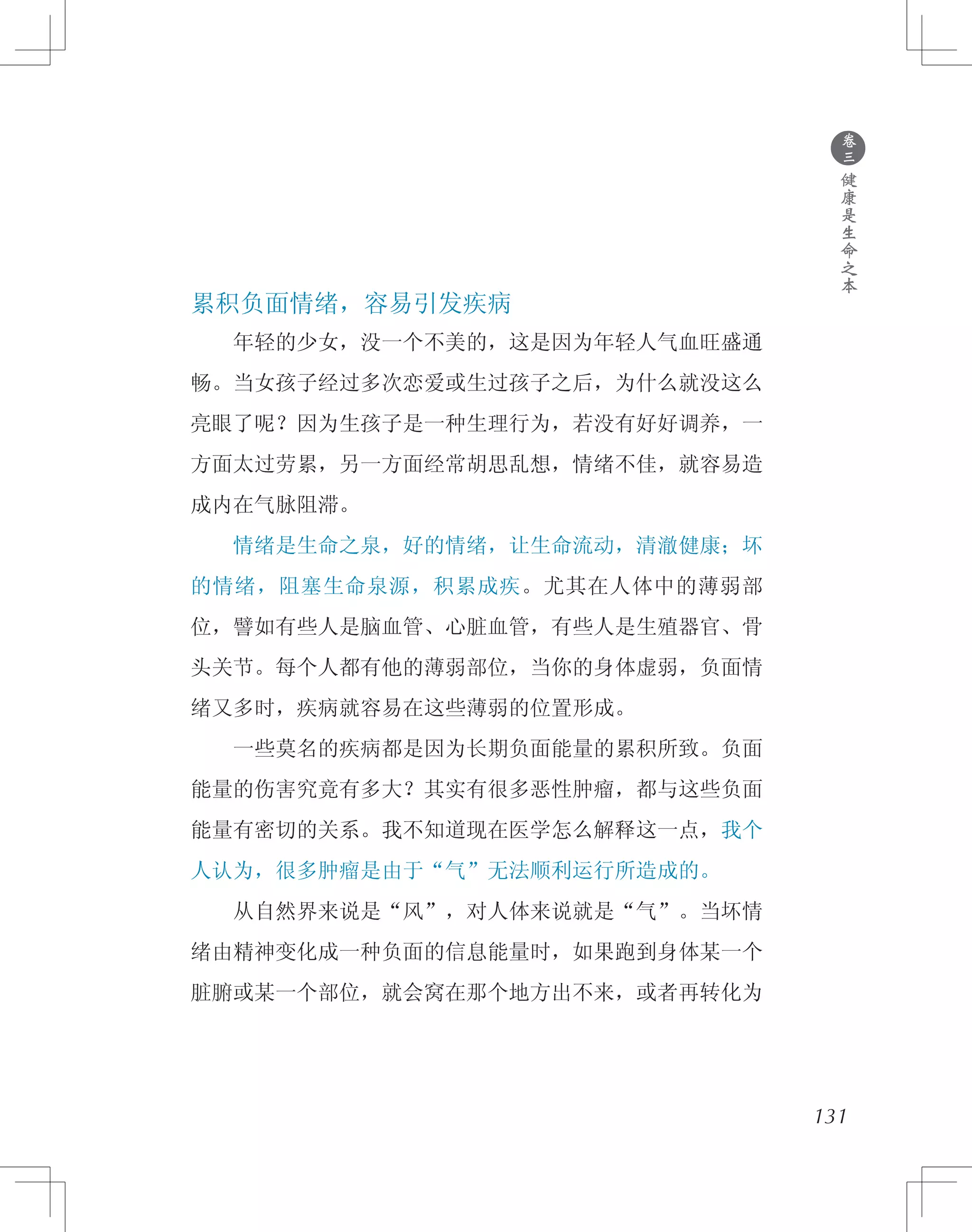 ●
卷
三
健
康
是
生
命
之
本
累积负面情绪，容易引发疾病
　　年轻的少女，没一个不美的，这是因为年轻人气血旺盛通
畅。当女孩子经过多次恋爱或生过孩子之后，为什么就没这么
亮眼了呢？因为生孩子是一种生理行为，若没有好好调养，一
方面太过劳累，另一方面经常胡思乱想，情绪不佳，就容易造
成内在气脉阻滞。
　　情绪是生命之泉，好的情绪，让生命流动，清澈健康；坏
的情绪，阻塞生命泉源，积累成疾。尤其在人体中的薄弱部
位，譬如有些人是脑血管、心脏血管，有些人是生殖器官、骨
头关节。每个人都有他的薄弱部位，当你的身体虚弱，负面情
绪又多时，疾病就容易在这些薄弱的位置形成。
　　一些莫名的疾病都是因为长期负面能量的累积所致。负面
能量的伤害究竟有多大？其实有很多恶性肿瘤，都与这些负面
能量有密切的关系。我不知道现在医学怎么解释这一点，我个
人认为，很多肿瘤是由于“气”无法顺利运行所造成的。
　　从自然界来说是“风”，对人体来说就是“气”。当坏情
绪由精神变化成一种负面的信息能量时，如果跑到身体某一个
脏腑或某一个部位，就会窝在那个地方出不来，或者再转化为
131
 
