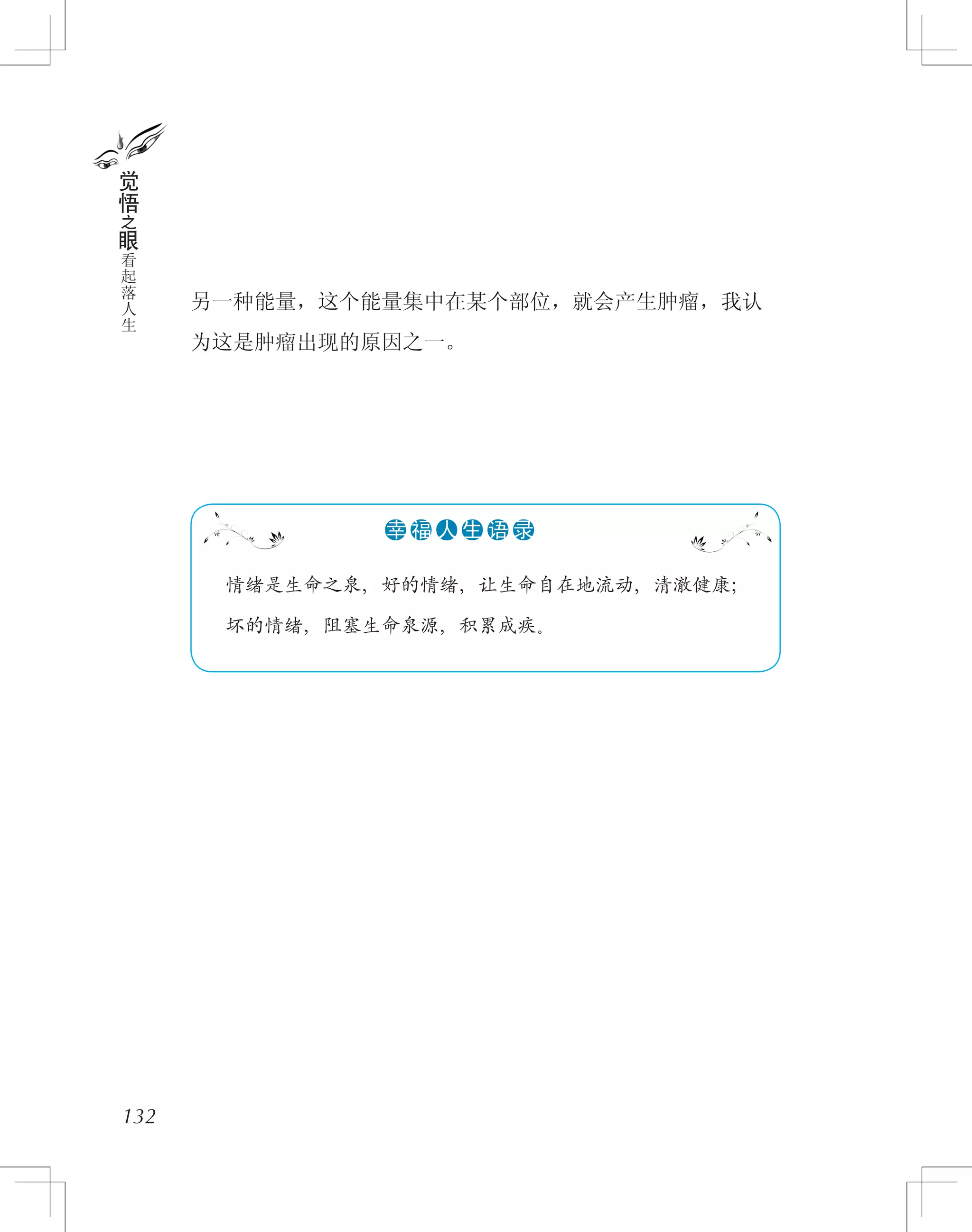 另一种能量，这个能量集中在某个部位，就会产生肿瘤，我认
为这是肿瘤出现的原因之一。
132
觉
悟
之
眼
看
起
落
人
生
　 情绪是生命之泉，好的情绪，让生命自在地流动，清澈健康；
　 坏的情绪，阻塞生命泉源，积累成疾。
●●●●●●幸 福 人 生 语 录
 