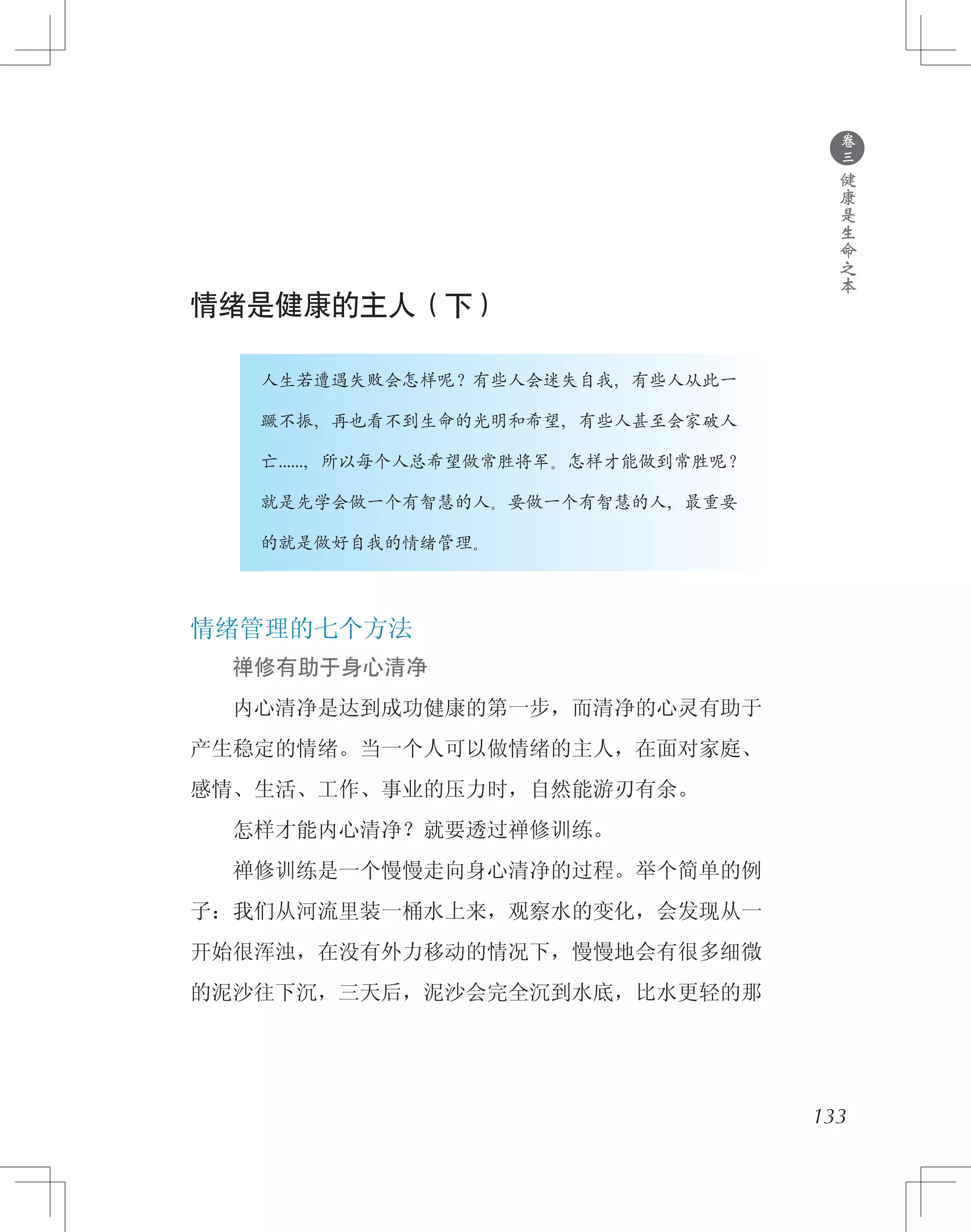 ●
卷
三
健
康
是
生
命
之
本
情绪是健康的主人（下）
　　　　人生若遭遇失败会怎样呢？有些人会迷失自我，有些人从此一
　　　　蹶不振，再也看不到生命的光明和希望，有些人甚至会家破人
　　　　亡……，所以每个人总希望做常胜将军。怎样才能做到常胜呢？
　　　　就是先学会做一个有智慧的人。要做一个有智慧的人，最重要
　　　　的就是做好自我的情绪管理。
情绪管理的七个方法
　　禅修有助于身心清净
　　内心清净是达到成功健康的第一步，而清净的心灵有助于
产生稳定的情绪。当一个人可以做情绪的主人，在面对家庭、
感情、生活、工作、事业的压力时，自然能游刃有余。
　　怎样才能内心清净？就要透过禅修训练。
　　禅修训练是一个慢慢走向身心清净的过程。举个简单的例
子：我们从河流里装一桶水上来，观察水的变化，会发现从一
开始很浑浊，在没有外力移动的情况下，慢慢地会有很多细微
的泥沙往下沉，三天后，泥沙会完全沉到水底，比水更轻的那
133
 