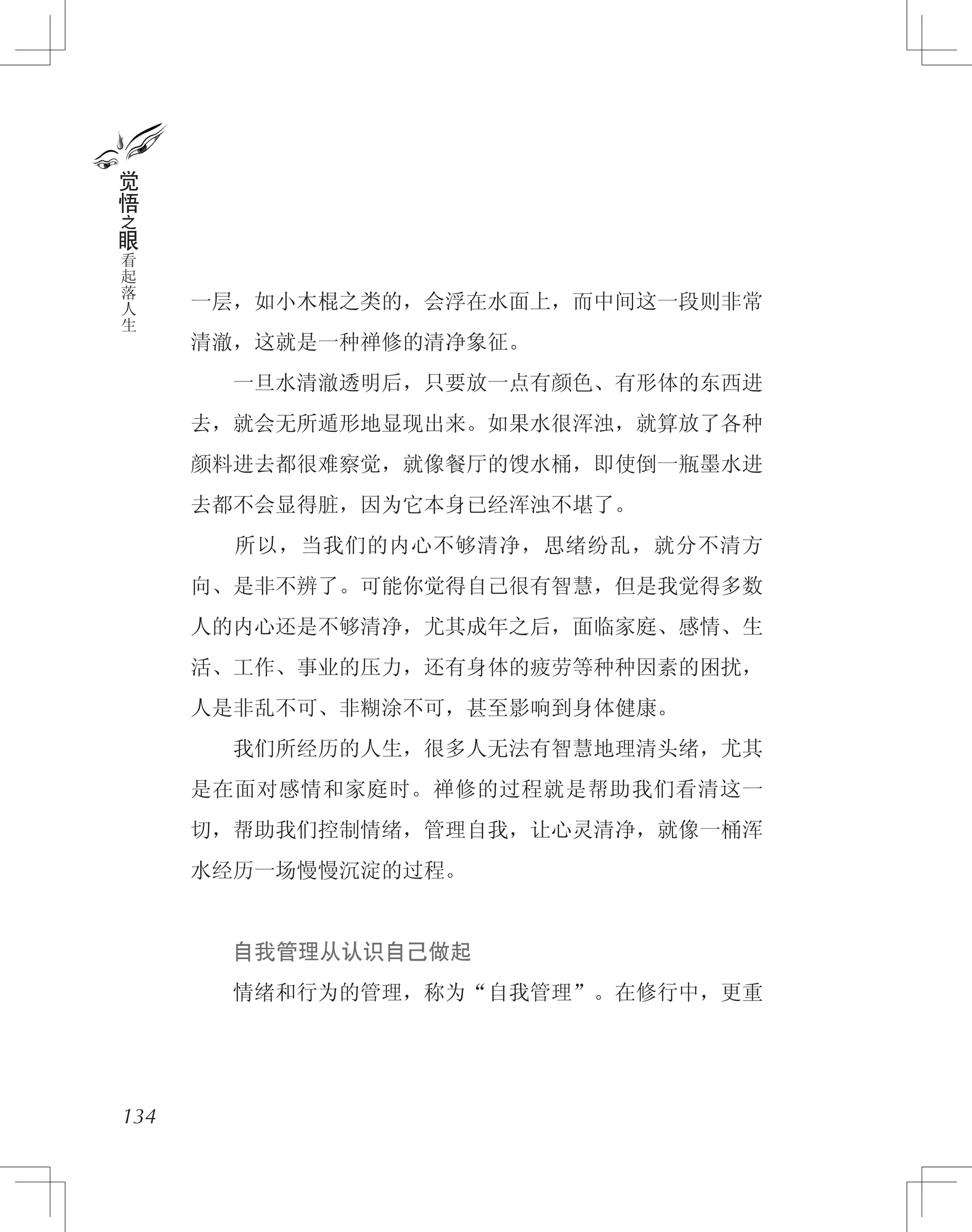一层，如小木棍之类的，会浮在水面上，而中间这一段则非常
清澈，这就是一种禅修的清净象征。
　　一旦水清澈透明后，只要放一点有颜色、有形体的东西进
去，就会无所遁形地显现出来。如果水很浑浊，就算放了各种
颜料进去都很难察觉，就像餐厅的馊水桶，即使倒一瓶墨水进
去都不会显得脏，因为它本身已经浑浊不堪了。
　　所以，当我们的内心不够清净，思绪纷乱，就分不清方
向、是非不辨了。可能你觉得自己很有智慧，但是我觉得多数
人的内心还是不够清净，尤其成年之后，面临家庭、感情、生
活、工作、事业的压力，还有身体的疲劳等种种因素的困扰，
人是非乱不可、非糊涂不可，甚至影响到身体健康。
　　我们所经历的人生，很多人无法有智慧地理清头绪，尤其
是在面对感情和家庭时。禅修的过程就是帮助我们看清这一
切，帮助我们控制情绪，管理自我，让心灵清净，就像一桶浑
水经历一场慢慢沉淀的过程。
　　自我管理从认识自己做起
　　情绪和行为的管理，称为“自我管理”。在修行中，更重
134
觉
悟
之
眼
看
起
落
人
生
 