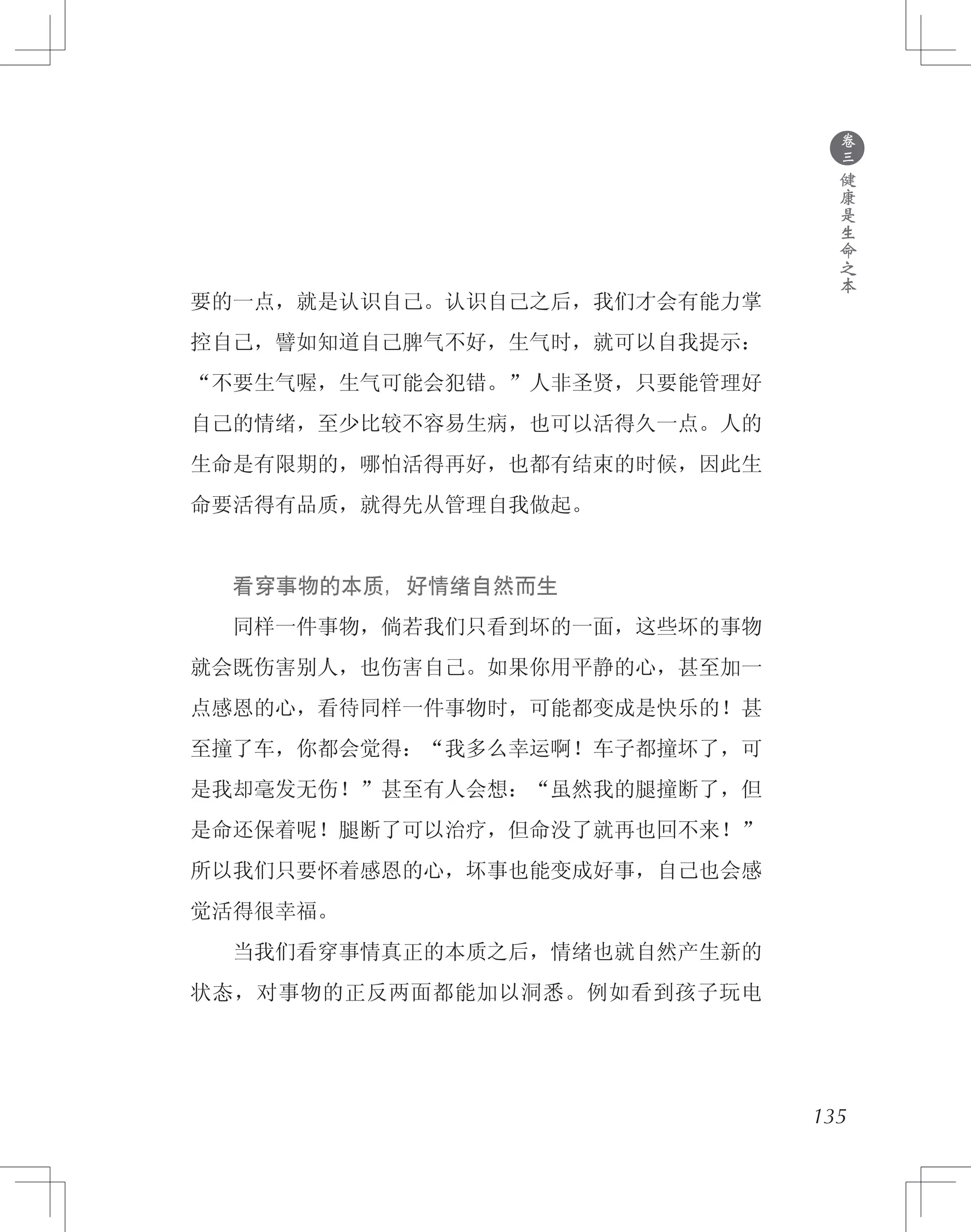 ●
卷
三
健
康
是
生
命
之
本
要的一点，就是认识自己。认识自己之后，我们才会有能力掌
控自己，譬如知道自己脾气不好，生气时，就可以自我提示：
“不要生气喔，生气可能会犯错。”人非圣贤，只要能管理好
自己的情绪，至少比较不容易生病，也可以活得久一点。人的
生命是有限期的，哪怕活得再好，也都有结束的时候，因此生
命要活得有品质，就得先从管理自我做起。
　　看穿事物的本质，好情绪自然而生
　　同样一件事物，倘若我们只看到坏的一面，这些坏的事物
就会既伤害别人，也伤害自己。如果你用平静的心，甚至加一
点感恩的心，看待同样一件事物时，可能都变成是快乐的！甚
至撞了车，你都会觉得：“我多么幸运啊！车子都撞坏了，可
是我却毫发无伤！”甚至有人会想：“虽然我的腿撞断了，但
是命还保着呢！腿断了可以治疗，但命没了就再也回不来！”
所以我们只要怀着感恩的心，坏事也能变成好事，自己也会感
觉活得很幸福。
　　当我们看穿事情真正的本质之后，情绪也就自然产生新的
状态，对事物的正反两面都能加以洞悉。例如看到孩子玩电
135
 