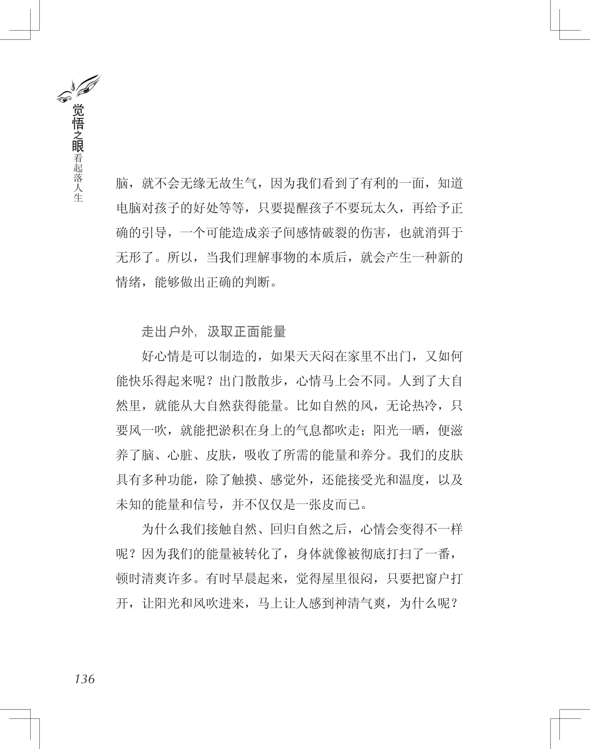 脑，就不会无缘无故生气，因为我们看到了有利的一面，知道
电脑对孩子的好处等等，只要提醒孩子不要玩太久，再给予正
确的引导，一个可能造成亲子间感情破裂的伤害，也就消弭于
无形了。所以，当我们理解事物的本质后，就会产生一种新的
情绪，能够做出正确的判断。
　　走出户外，汲取正面能量
　　好心情是可以制造的，如果天天闷在家里不出门，又如何
能快乐得起来呢？出门散散步，心情马上会不同。人到了大自
然里，就能从大自然获得能量。比如自然的风，无论热冷，只
要风一吹，就能把淤积在身上的气息都吹走；阳光一晒，便滋
养了脑、心脏、皮肤，吸收了所需的能量和养分。我们的皮肤
具有多种功能，除了触摸、感觉外，还能接受光和温度，以及
未知的能量和信号，并不仅仅是一张皮而已。
　　为什么我们接触自然、回归自然之后，心情会变得不一样
呢？因为我们的能量被转化了，身体就像被彻底打扫了一番，
顿时清爽许多。有时早晨起来，觉得屋里很闷，只要把窗户打
开，让阳光和风吹进来，马上让人感到神清气爽，为什么呢？
觉
悟
之
眼
看
起
落
人
生
136
 
