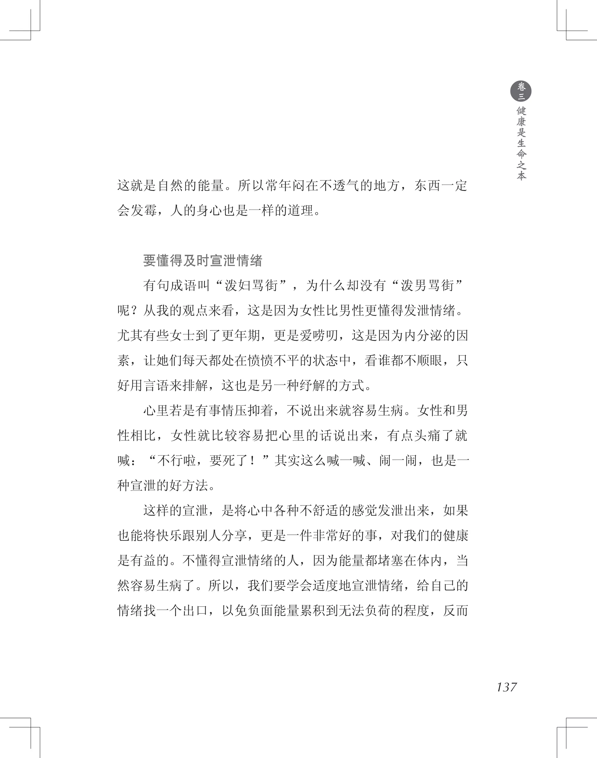 这就是自然的能量。所以常年闷在不透气的地方，东西一定
会发霉，人的身心也是一样的道理。
　　要懂得及时宣泄情绪
　　有句成语叫“泼妇骂街”，为什么却没有“泼男骂街”
呢？从我的观点来看，这是因为女性比男性更懂得发泄情绪。
尤其有些女士到了更年期，更是爱唠叨，这是因为内分泌的因
素，让她们每天都处在愤愤不平的状态中，看谁都不顺眼，只
好用言语来排解，这也是另一种纾解的方式。
　　心里若是有事情压抑着，不说出来就容易生病。女性和男
性相比，女性就比较容易把心里的话说出来，有点头痛了就
喊：“不行啦，要死了！”其实这么喊一喊、闹一闹，也是一
种宣泄的好方法。
　　这样的宣泄，是将心中各种不舒适的感觉发泄出来，如果
也能将快乐跟别人分享，更是一件非常好的事，对我们的健康
是有益的。不懂得宣泄情绪的人，因为能量都堵塞在体内，当
然容易生病了。所以，我们要学会适度地宣泄情绪，给自己的
情绪找一个出口，以免负面能量累积到无法负荷的程度，反而
●
卷
三
健
康
是
生
命
之
本
137
 