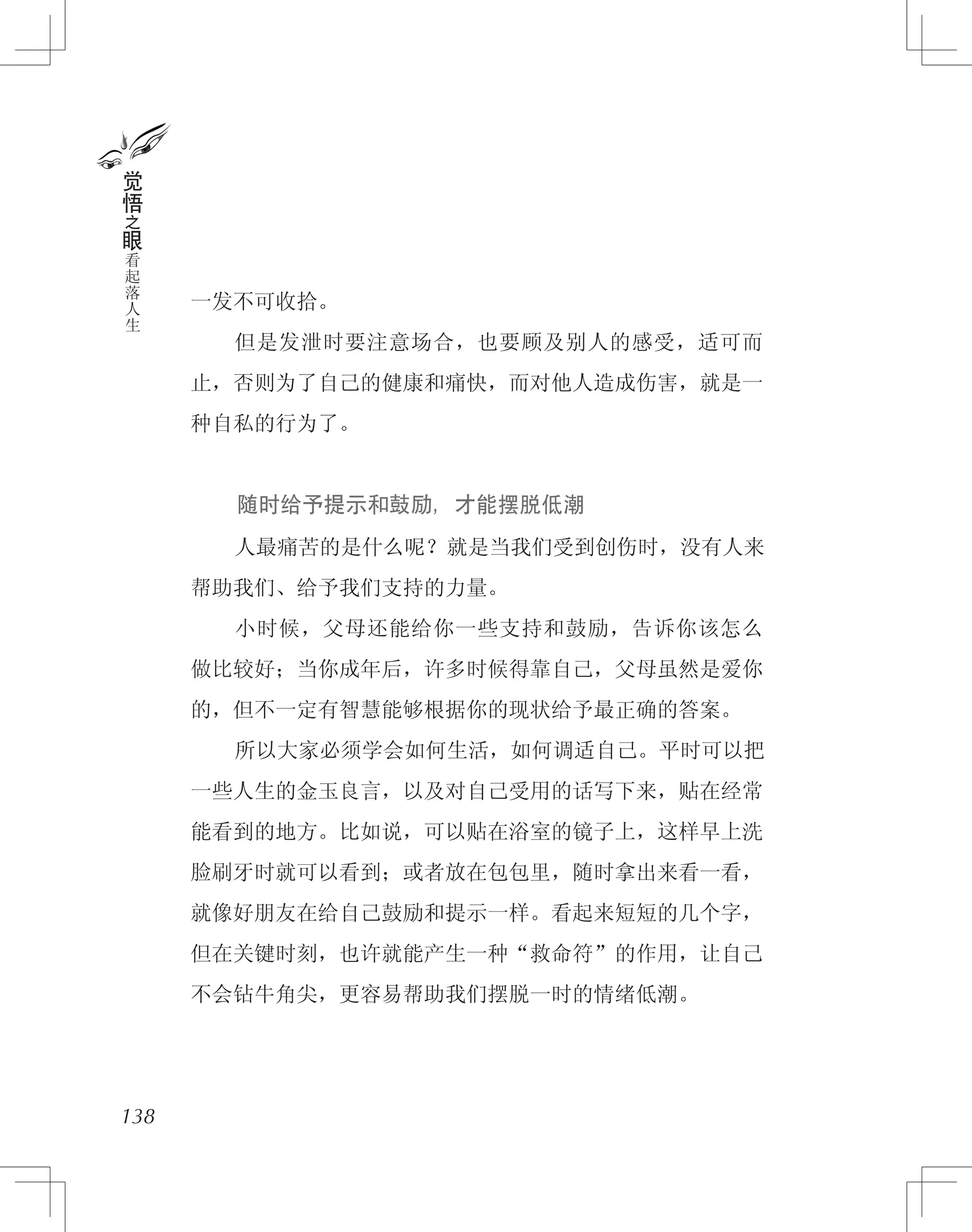 一发不可收拾。
　　但是发泄时要注意场合，也要顾及别人的感受，适可而
止，否则为了自己的健康和痛快，而对他人造成伤害，就是一
种自私的行为了。
　　 随时给予提示和鼓励，才能摆脱低潮
　　人最痛苦的是什么呢？就是当我们受到创伤时，没有人来
帮助我们、给予我们支持的力量。
　　小时候，父母还能给你一些支持和鼓励，告诉你该怎么
做比较好；当你成年后，许多时候得靠自己，父母虽然是爱你
的，但不一定有智慧能够根据你的现状给予最正确的答案。
　　所以大家必须学会如何生活，如何调适自己。平时可以把
一些人生的金玉良言，以及对自己受用的话写下来，贴在经常
能看到的地方。比如说，可以贴在浴室的镜子上，这样早上洗
脸刷牙时就可以看到；或者放在包包里，随时拿出来看一看，
就像好朋友在给自己鼓励和提示一样。看起来短短的几个字，
但在关键时刻，也许就能产生一种“救命符”的作用，让自己
不会钻牛角尖，更容易帮助我们摆脱一时的情绪低潮。
138
觉
悟
之
眼
看
起
落
人
生
 