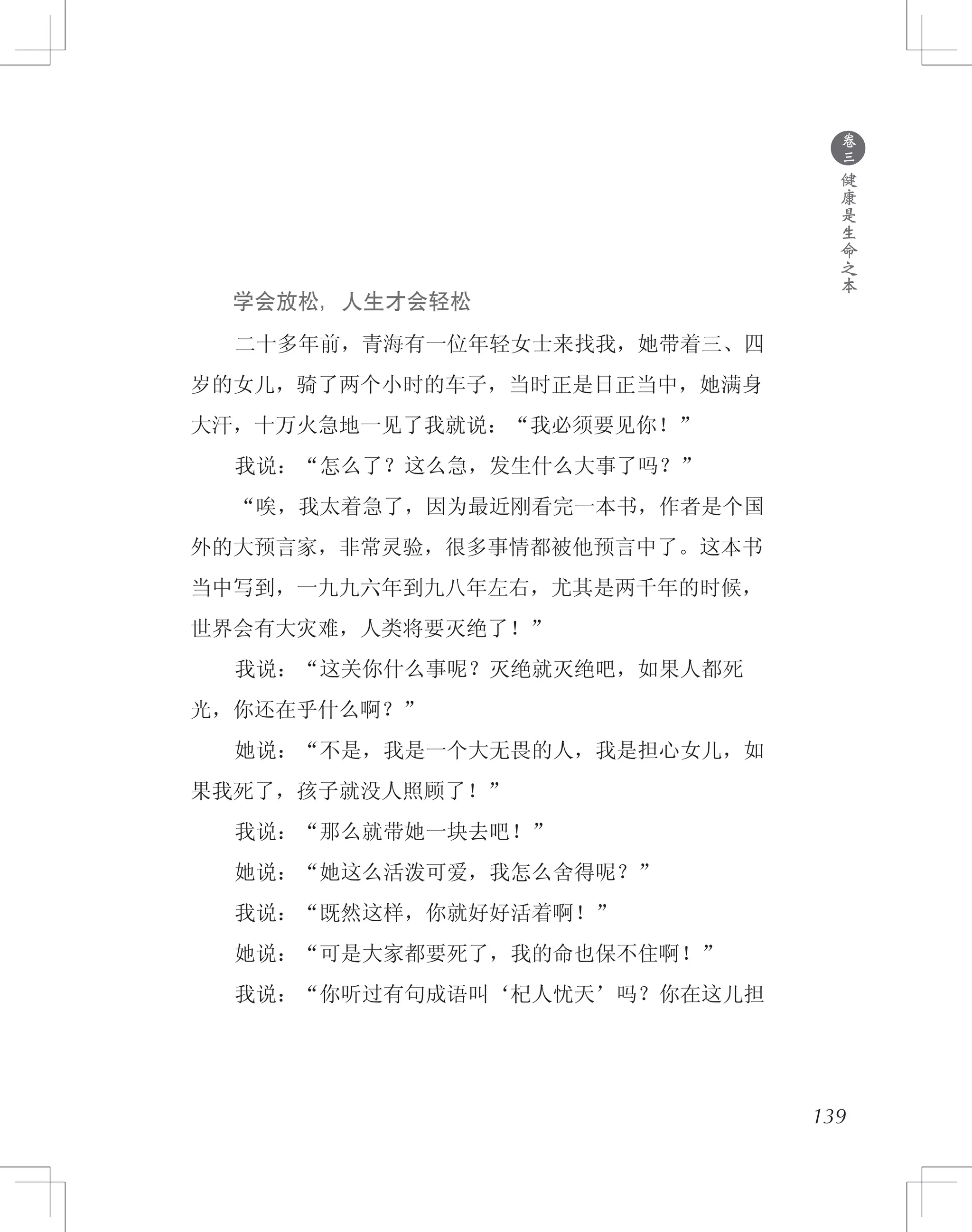 139
　　学会放松，人生才会轻松
　　二十多年前，青海有一位年轻女士来找我，她带着三、四
岁的女儿，骑了两个小时的车子，当时正是日正当中，她满身
大汗，十万火急地一见了我就说：“我必须要见你！”
　　我说：“怎么了？这么急，发生什么大事了吗？”
　　“唉，我太着急了，因为最近刚看完一本书，作者是个国
外的大预言家，非常灵验，很多事情都被他预言中了。这本书
当中写到，一九九六年到九八年左右，尤其是两千年的时候，
世界会有大灾难，人类将要灭绝了！”
　　我说：“这关你什么事呢？灭绝就灭绝吧，如果人都死
光，你还在乎什么啊？”
　　她说：“不是，我是一个大无畏的人，我是担心女儿，如
果我死了，孩子就没人照顾了！”
　　我说：“那么就带她一块去吧！”
　　她说：“她这么活泼可爱，我怎么舍得呢？”
　　我说：“既然这样，你就好好活着啊！”
　　她说：“可是大家都要死了，我的命也保不住啊！”
　　我说：“你听过有句成语叫‘杞人忧天’吗？你在这儿担
●
卷
三
健
康
是
生
命
之
本
 
