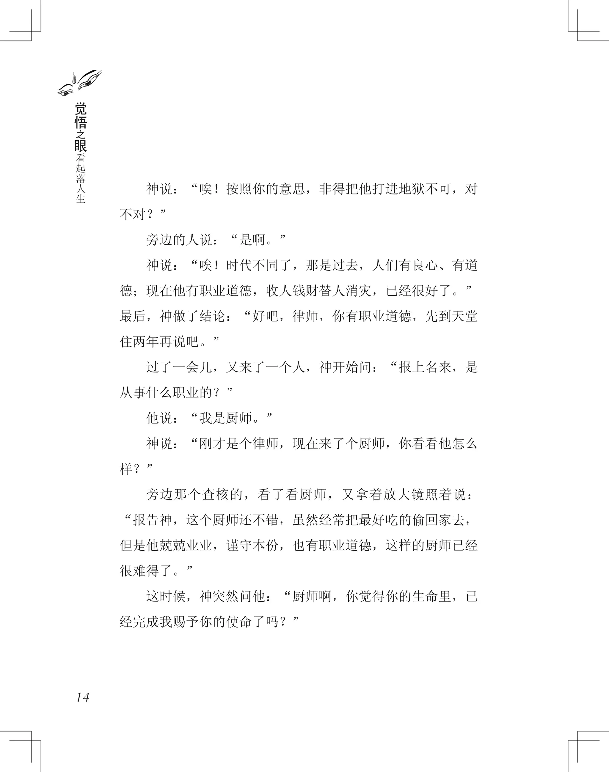 　　神说：“唉！按照你的意思，非得把他打进地狱不可，对
不对？”
　　旁边的人说：“是啊。”
　　神说：“唉！时代不同了，那是过去，人们有良心、有道
德；现在他有职业道德，收人钱财替人消灾，已经很好了。”
最后，神做了结论：“好吧，律师，你有职业道德，先到天堂
住两年再说吧。”
　　过了一会儿，又来了一个人，神开始问：“报上名来，是
从事什么职业的？”
　　他说：“我是厨师。”
　　神说：“刚才是个律师，现在来了个厨师，你看看他怎么
样？”
　　旁边那个查核的，看了看厨师，又拿着放大镜照着说：
“报告神，这个厨师还不错，虽然经常把最好吃的偷回家去，
但是他兢兢业业，谨守本份，也有职业道德，这样的厨师已经
很难得了。”
　　这时候，神突然问他：“厨师啊，你觉得你的生命里，已
经完成我赐予你的使命了吗？”
14
觉
悟
之
眼
看
起
落
人
生
 