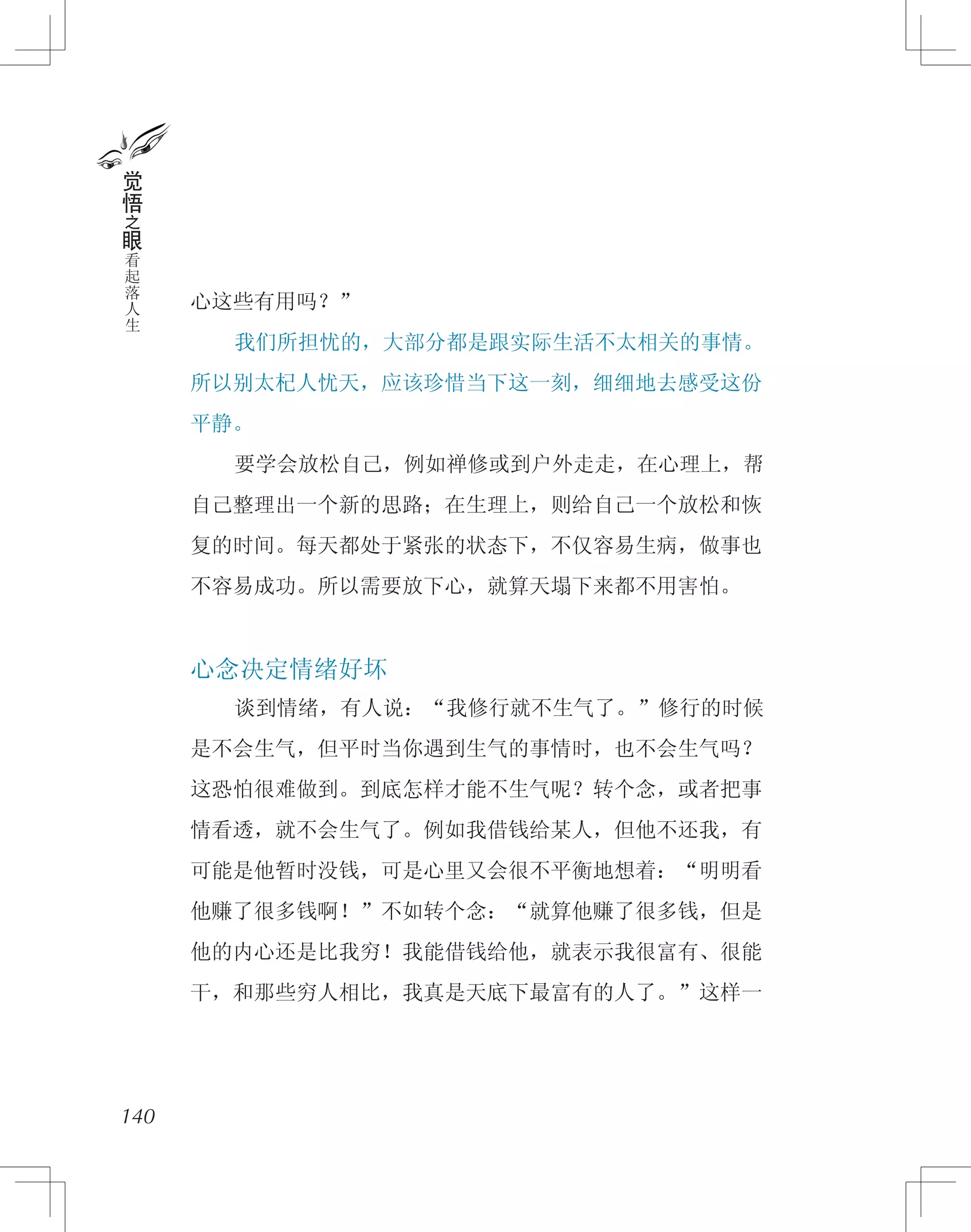 心这些有用吗？”
　　我们所担忧的，大部分都是跟实际生活不太相关的事情。
所以别太杞人忧天，应该珍惜当下这一刻，细细地去感受这份
平静。
　　要学会放松自己，例如禅修或到户外走走，在心理上，帮
自己整理出一个新的思路；在生理上，则给自己一个放松和恢
复的时间。每天都处于紧张的状态下，不仅容易生病，做事也
不容易成功。所以需要放下心，就算天塌下来都不用害怕。
心念决定情绪好坏
　　谈到情绪，有人说：“我修行就不生气了。”修行的时候
是不会生气，但平时当你遇到生气的事情时，也不会生气吗？
这恐怕很难做到。到底怎样才能不生气呢？转个念，或者把事
情看透，就不会生气了。例如我借钱给某人，但他不还我，有
可能是他暂时没钱，可是心里又会很不平衡地想着：“明明看
他赚了很多钱啊！”不如转个念：“就算他赚了很多钱，但是
他的内心还是比我穷！我能借钱给他，就表示我很富有、很能
干，和那些穷人相比，我真是天底下最富有的人了。”这样一
140
觉
悟
之
眼
看
起
落
人
生
 