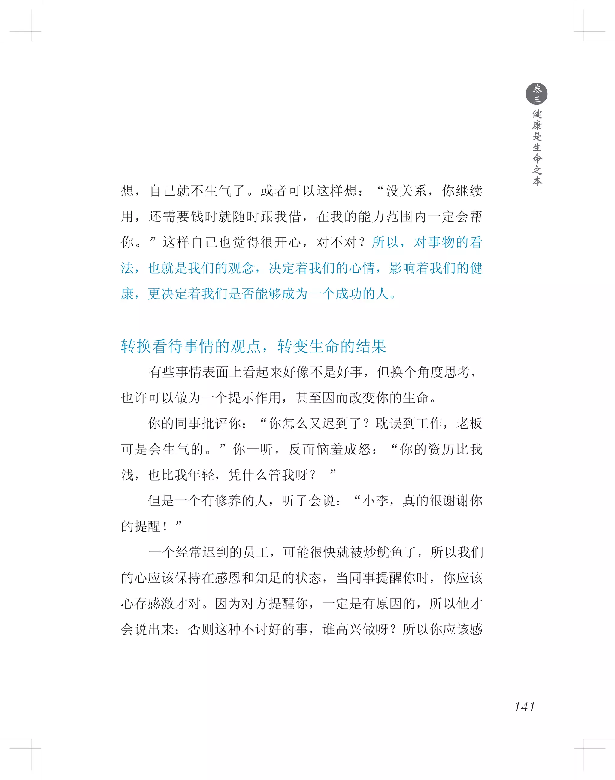 141
想，自己就不生气了。或者可以这样想：“没关系，你继续
用，还需要钱时就随时跟我借，在我的能力范围内一定会帮
你。”这样自己也觉得很开心，对不对？所以，对事物的看
法，也就是我们的观念，决定着我们的心情，影响着我们的健
康，更决定着我们是否能够成为一个成功的人。
转换看待事情的观点，转变生命的结果
　　有些事情表面上看起来好像不是好事，但换个角度思考，
也许可以做为一个提示作用，甚至因而改变你的生命。
　　你的同事批评你：“你怎么又迟到了？耽误到工作，老板
可是会生气的。”你一听，反而恼羞成怒：“你的资历比我
浅，也比我年轻，凭什么管我呀？ ”
　　但是一个有修养的人，听了会说：“小李，真的很谢谢你
的提醒！”
　　一个经常迟到的员工，可能很快就被炒鱿鱼了，所以我们
的心应该保持在感恩和知足的状态，当同事提醒你时，你应该
心存感激才对。因为对方提醒你，一定是有原因的，所以他才
会说出来；否则这种不讨好的事，谁高兴做呀？所以你应该感
●
卷
三
健
康
是
生
命
之
本
 