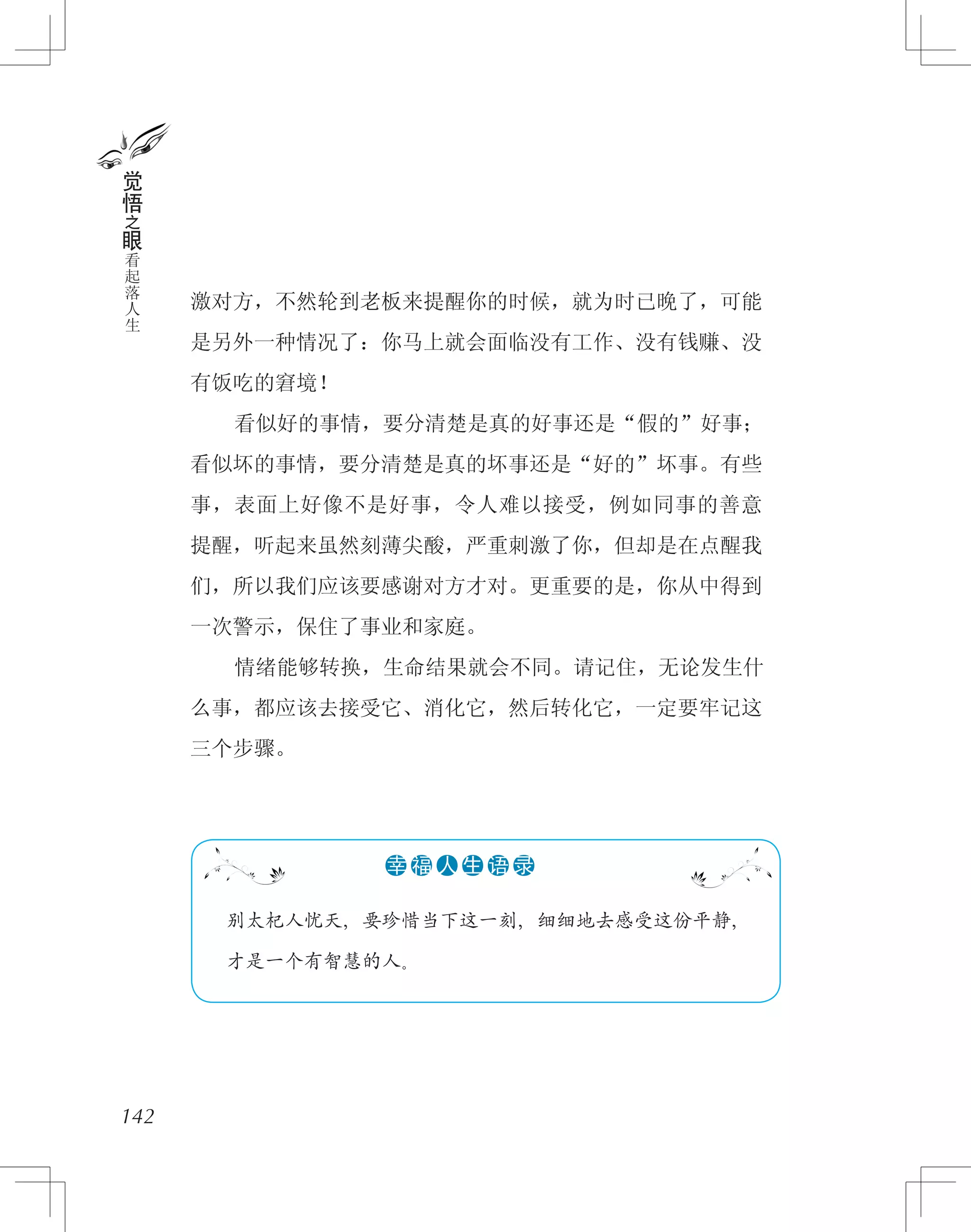 激对方，不然轮到老板来提醒你的时候，就为时已晚了，可能
是另外一种情况了：你马上就会面临没有工作、没有钱赚、没
有饭吃的窘境！
　　看似好的事情，要分清楚是真的好事还是“假的”好事；
看似坏的事情，要分清楚是真的坏事还是“好的”坏事。有些
事，表面上好像不是好事，令人难以接受，例如同事的善意
提醒，听起来虽然刻薄尖酸，严重刺激了你，但却是在点醒我
们，所以我们应该要感谢对方才对。更重要的是，你从中得到
一次警示，保住了事业和家庭。
　　情绪能够转换，生命结果就会不同。请记住，无论发生什
么事，都应该去接受它、消化它，然后转化它，一定要牢记这
三个步骤。
142
觉
悟
之
眼
看
起
落
人
生
　 别太杞人忧天，要珍惜当下这一刻，细细地去感受这份平静，
　 才是一个有智慧的人。
●●●●●●幸 福 人 生 语 录
 
