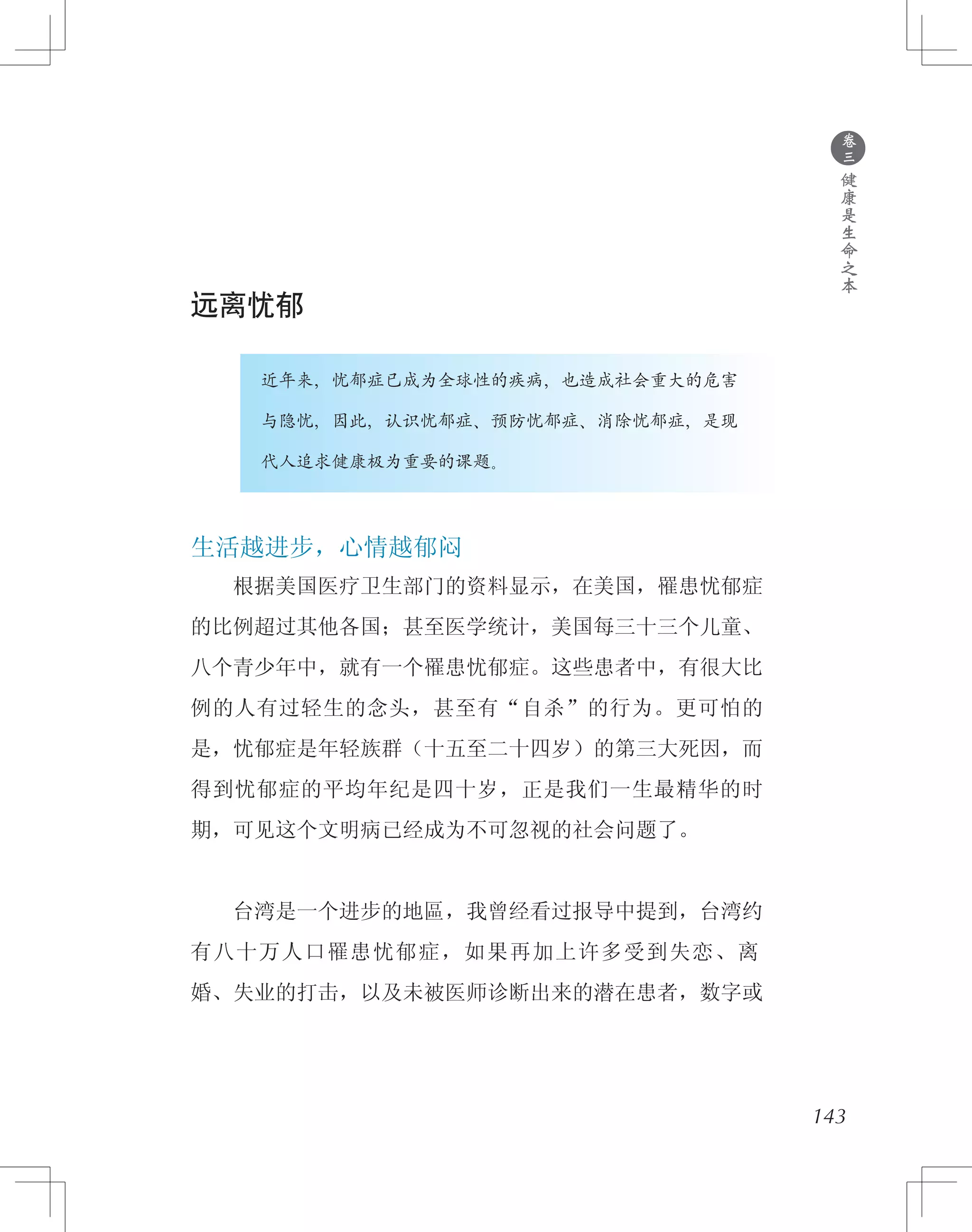 143
远离忧郁
　　　　近年来，忧郁症已成为全球性的疾病，也造成社会重大的危害
　　　　与隐忧，因此，认识忧郁症、预防忧郁症、消除忧郁症，是现
　　　　代人追求健康极为重要的课题。
生活越进步，心情越郁闷
　　根据美国医疗卫生部门的资料显示，在美国，罹患忧郁症
的比例超过其他各国；甚至医学统计，美国每三十三个儿童、
八个青少年中，就有一个罹患忧郁症。这些患者中，有很大比
例的人有过轻生的念头，甚至有“自杀”的行为。更可怕的
是，忧郁症是年轻族群（十五至二十四岁）的第三大死因，而
得到忧郁症的平均年纪是四十岁，正是我们一生最精华的时
期，可见这个文明病已经成为不可忽视的社会问题了。
　　台湾是一个进步的地區，我曾经看过报导中提到，台湾约
有八十万人口罹患忧郁症，如果再加上许多受到失恋、离
婚、失业的打击，以及未被医师诊断出来的潜在患者，数字或
●
卷
三
健
康
是
生
命
之
本
 