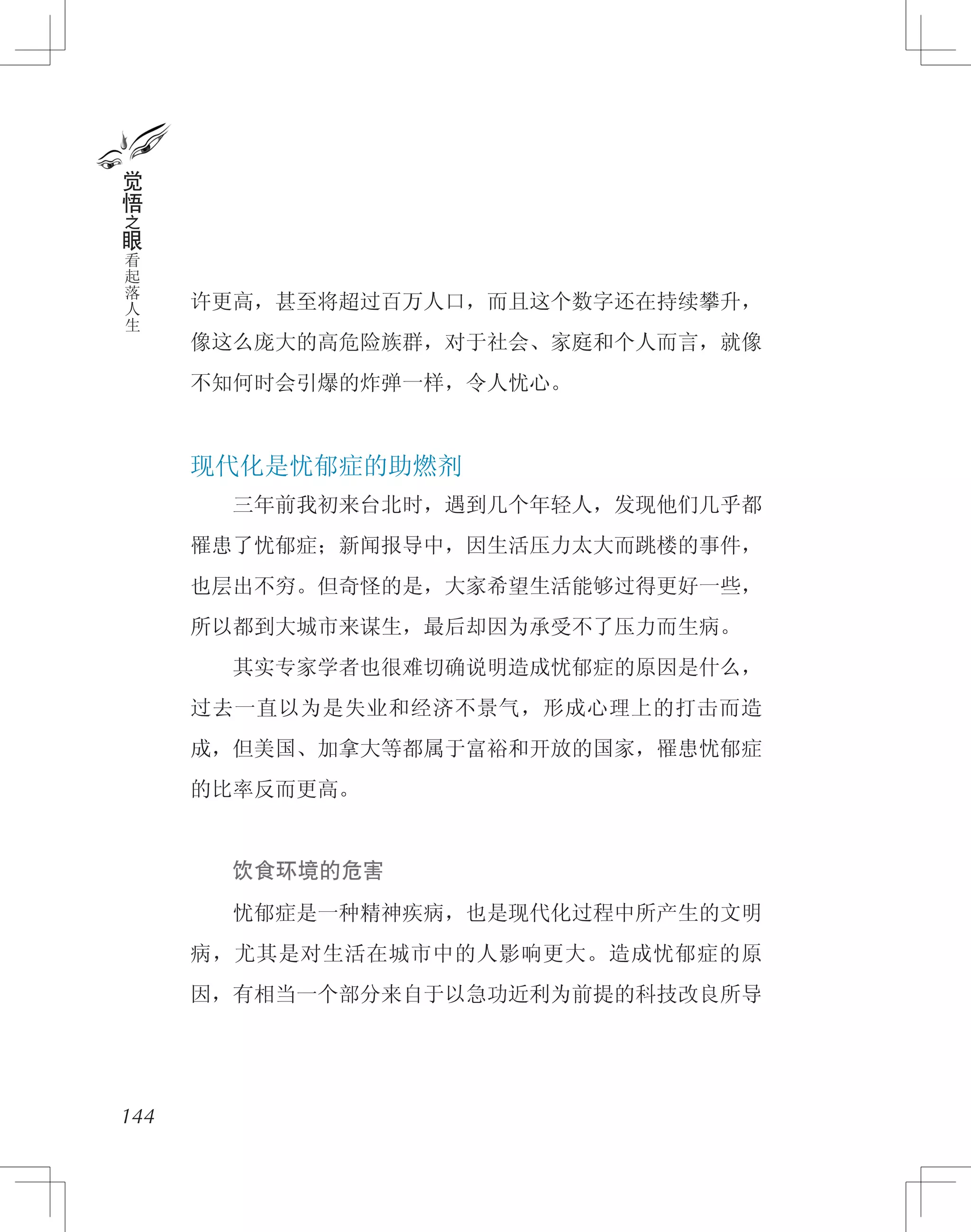 许更高，甚至将超过百万人口，而且这个数字还在持续攀升，
像这么庞大的高危险族群，对于社会、家庭和个人而言，就像
不知何时会引爆的炸弹一样，令人忧心。
现代化是忧郁症的助燃剂
　　三年前我初来台北时，遇到几个年轻人，发现他们几乎都
罹患了忧郁症；新闻报导中，因生活压力太大而跳楼的事件，
也层出不穷。但奇怪的是，大家希望生活能够过得更好一些，
所以都到大城市来谋生，最后却因为承受不了压力而生病。
　　其实专家学者也很难切确说明造成忧郁症的原因是什么，
过去一直以为是失业和经济不景气，形成心理上的打击而造
成，但美国、加拿大等都属于富裕和开放的国家，罹患忧郁症
的比率反而更高。
　　饮食环境的危害
　　忧郁症是一种精神疾病，也是现代化过程中所产生的文明
病，尤其是对生活在城市中的人影响更大。造成忧郁症的原
因，有相当一个部分来自于以急功近利为前提的科技改良所导
144
觉
悟
之
眼
看
起
落
人
生
 