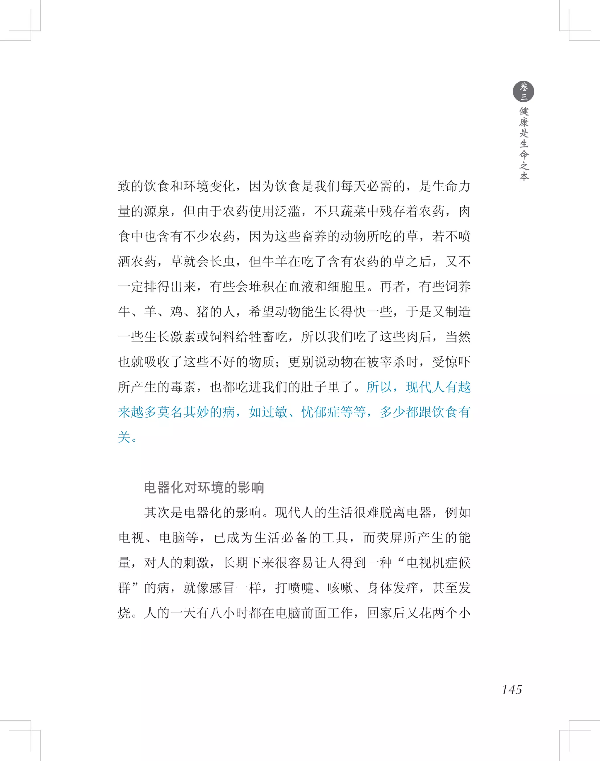 145
致的饮食和环境变化，因为饮食是我们每天必需的，是生命力
量的源泉，但由于农药使用泛滥，不只蔬菜中残存着农药，肉
食中也含有不少农药，因为这些畜养的动物所吃的草，若不喷
洒农药，草就会长虫，但牛羊在吃了含有农药的草之后，又不
一定排得出来，有些会堆积在血液和细胞里。再者，有些饲养
牛、羊、鸡、猪的人，希望动物能生长得快一些，于是又制造
一些生长激素或饲料给牲畜吃，所以我们吃了这些肉后，当然
也就吸收了这些不好的物质；更别说动物在被宰杀时，受惊吓
所产生的毒素，也都吃进我们的肚子里了。所以，现代人有越
来越多莫名其妙的病，如过敏、忧郁症等等，多少都跟饮食有
关。
　　电器化对环境的影响
　　其次是电器化的影响。现代人的生活很难脱离电器，例如
电视、电脑等，已成为生活必备的工具，而荧屏所产生的能
量，对人的刺激，长期下来很容易让人得到一种“电视机症候
群”的病，就像感冒一样，打喷嚏、咳嗽、身体发痒，甚至发
烧。人的一天有八小时都在电脑前面工作，回家后又花两个小
●
卷
三
健
康
是
生
命
之
本
 