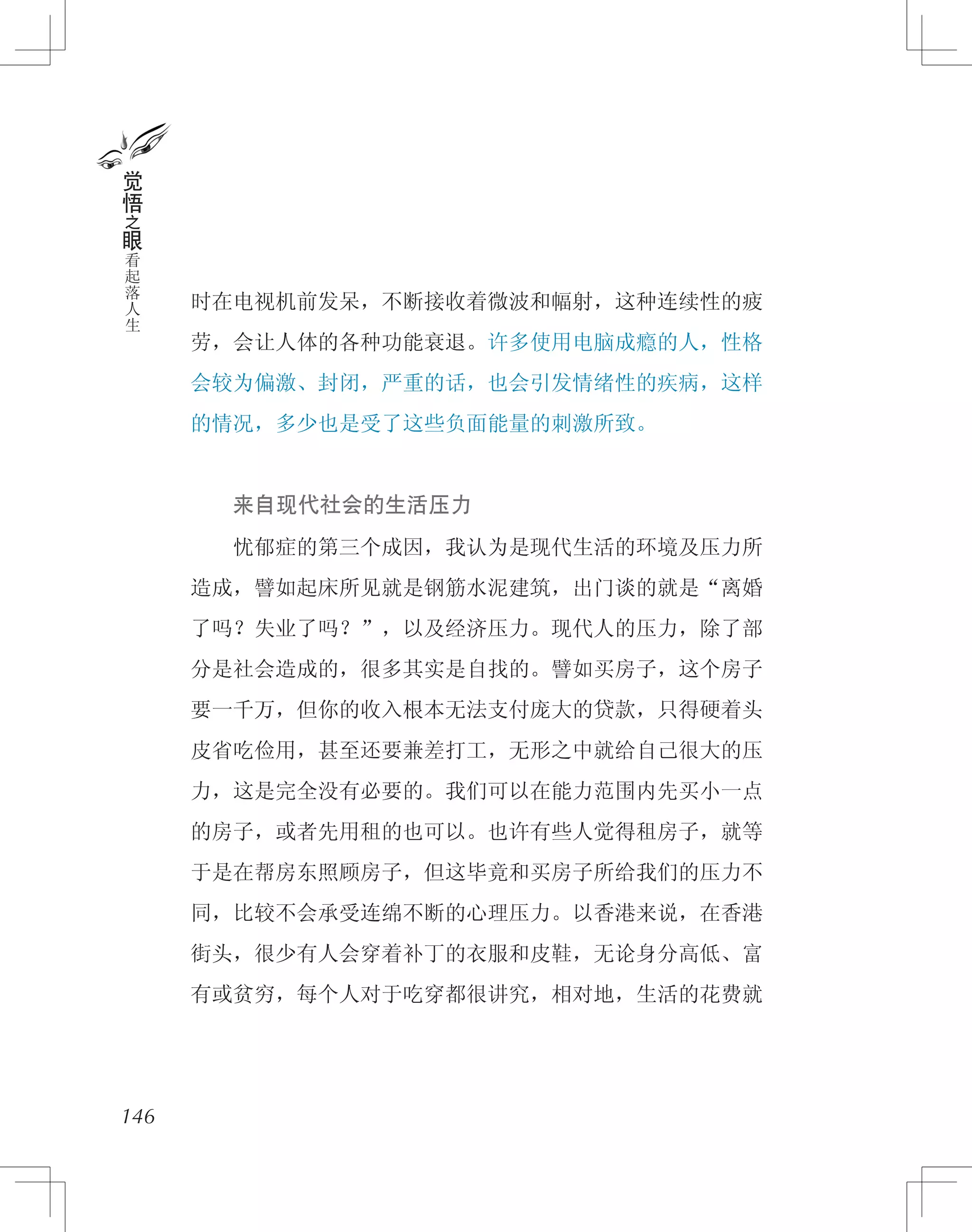 时在电视机前发呆，不断接收着微波和幅射，这种连续性的疲
劳，会让人体的各种功能衰退。许多使用电脑成瘾的人，性格
会较为偏激、封闭，严重的话，也会引发情绪性的疾病，这样
的情况，多少也是受了这些负面能量的刺激所致。
　　来自现代社会的生活压力
　　忧郁症的第三个成因，我认为是现代生活的环境及压力所
造成，譬如起床所见就是钢筋水泥建筑，出门谈的就是“离婚
了吗？失业了吗？”，以及经济压力。现代人的压力，除了部
分是社会造成的，很多其实是自找的。譬如买房子，这个房子
要一千万，但你的收入根本无法支付庞大的贷款，只得硬着头
皮省吃俭用，甚至还要兼差打工，无形之中就给自己很大的压
力，这是完全没有必要的。我们可以在能力范围内先买小一点
的房子，或者先用租的也可以。也许有些人觉得租房子，就等
于是在帮房东照顾房子，但这毕竟和买房子所给我们的压力不
同，比较不会承受连绵不断的心理压力。以香港来说，在香港
街头，很少有人会穿着补丁的衣服和皮鞋，无论身分高低、富
有或贫穷，每个人对于吃穿都很讲究，相对地，生活的花费就
146
觉
悟
之
眼
看
起
落
人
生
 