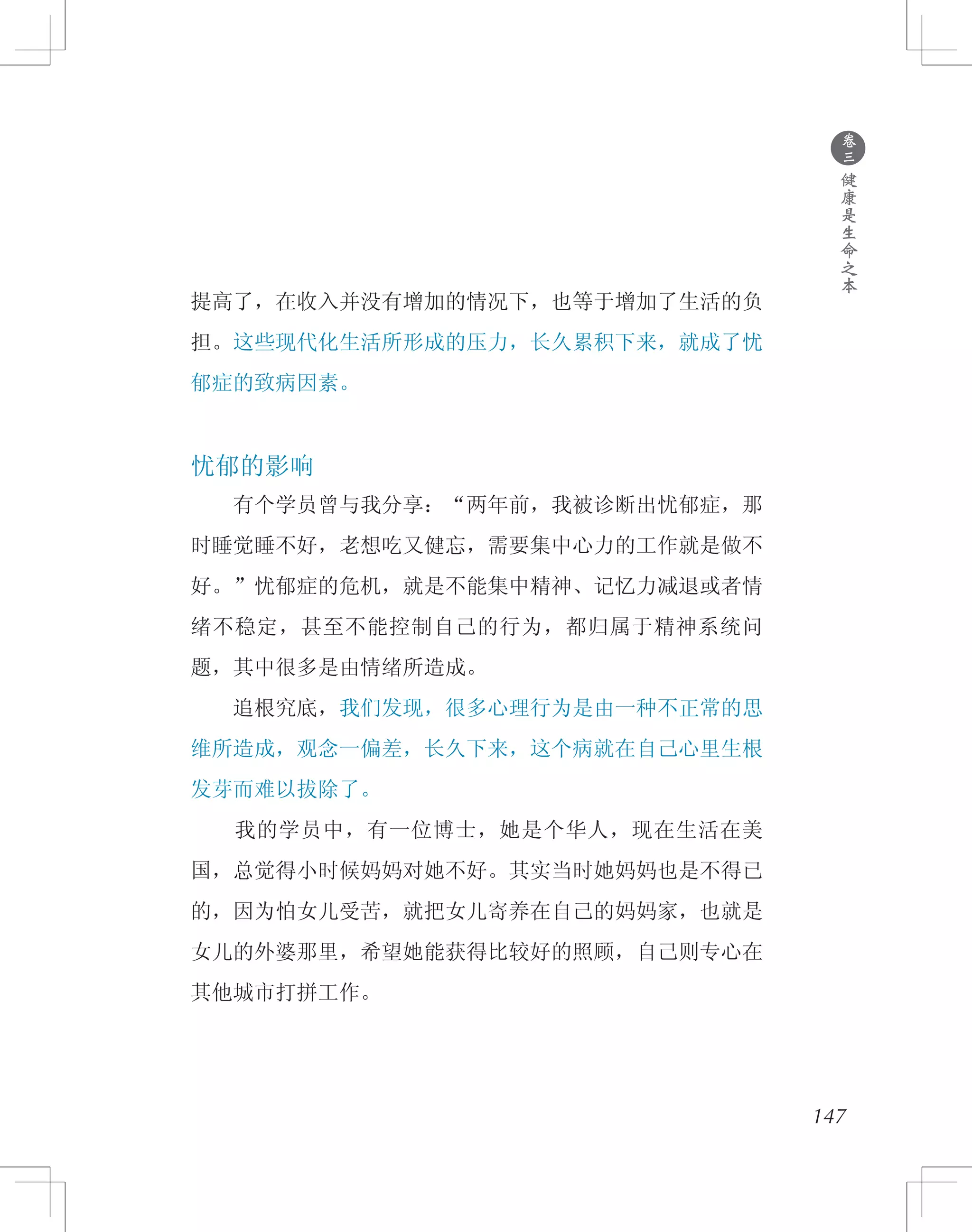 147
提高了，在收入并没有增加的情况下，也等于增加了生活的负
担。这些现代化生活所形成的压力，长久累积下来，就成了忧
郁症的致病因素。
忧郁的影响
　　有个学员曾与我分享：“两年前，我被诊断出忧郁症，那
时睡觉睡不好，老想吃又健忘，需要集中心力的工作就是做不
好。”忧郁症的危机，就是不能集中精神、记忆力减退或者情
绪不稳定，甚至不能控制自己的行为，都归属于精神系统问
题，其中很多是由情绪所造成。
　　追根究底，我们发现，很多心理行为是由一种不正常的思
维所造成，观念一偏差，长久下来，这个病就在自己心里生根
发芽而难以拔除了。
　　我的学员中，有一位博士，她是个华人，现在生活在美
国，总觉得小时候妈妈对她不好。其实当时她妈妈也是不得已
的，因为怕女儿受苦，就把女儿寄养在自己的妈妈家，也就是
女儿的外婆那里，希望她能获得比较好的照顾，自己则专心在
其他城市打拼工作。
●
卷
三
健
康
是
生
命
之
本
 