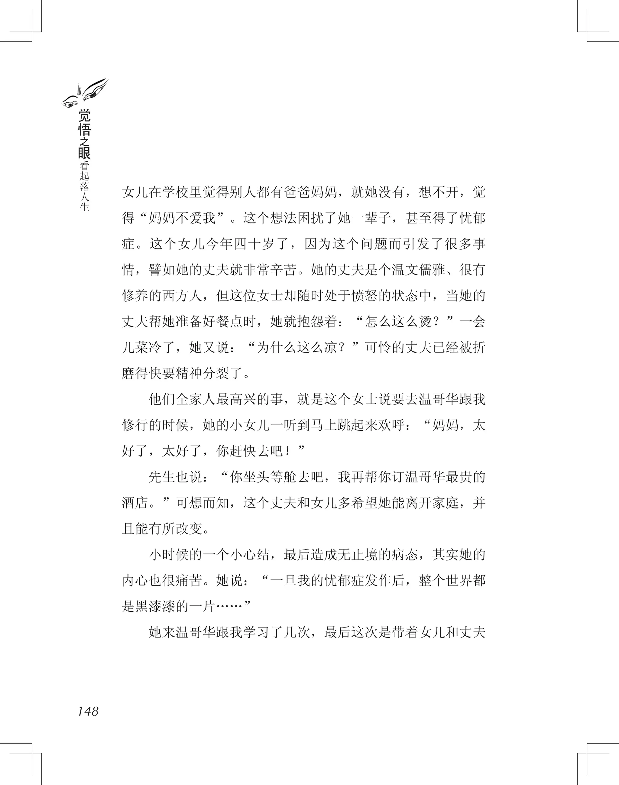 女儿在学校里觉得别人都有爸爸妈妈，就她没有，想不开，觉
得“妈妈不爱我”。这个想法困扰了她一辈子，甚至得了忧郁
症。这个女儿今年四十岁了，因为这个问题而引发了很多事
情，譬如她的丈夫就非常辛苦。她的丈夫是个温文儒雅、很有
修养的西方人，但这位女士却随时处于愤怒的状态中，当她的
丈夫帮她准备好餐点时，她就抱怨着：“怎么这么烫？”一会
儿菜冷了，她又说：“为什么这么凉？”可怜的丈夫已经被折
磨得快要精神分裂了。
　　他们全家人最高兴的事，就是这个女士说要去温哥华跟我
修行的时候，她的小女儿一听到马上跳起来欢呼：“妈妈，太
好了，太好了，你赶快去吧！”
　　先生也说：“你坐头等舱去吧，我再帮你订温哥华最贵的
酒店。”可想而知，这个丈夫和女儿多希望她能离开家庭，并
且能有所改变。
　　小时候的一个小心结，最后造成无止境的病态，其实她的
内心也很痛苦。她说：“一旦我的忧郁症发作后，整个世界都
是黑漆漆的一片……”
　　她来温哥华跟我学习了几次，最后这次是带着女儿和丈夫
148
觉
悟
之
眼
看
起
落
人
生
 
