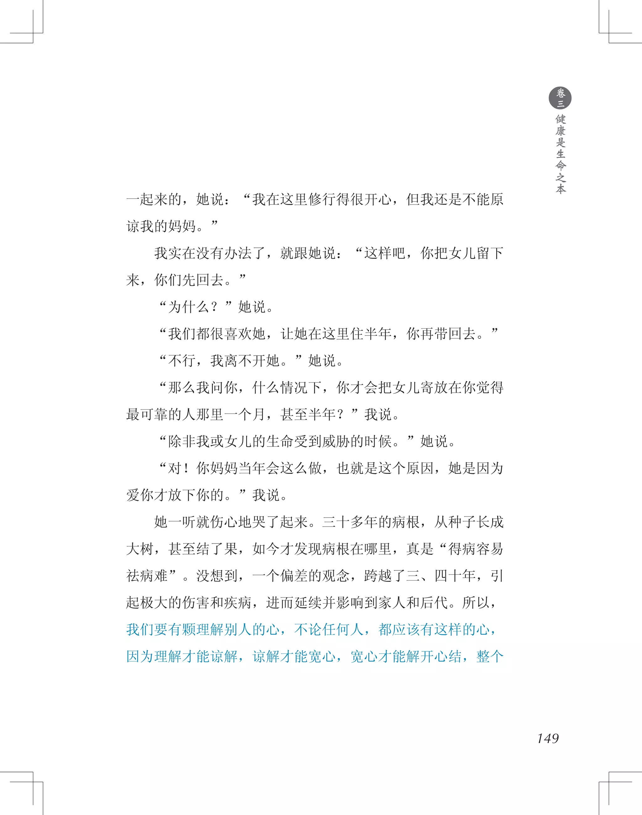 149
一起来的，她说：“我在这里修行得很开心，但我还是不能原
谅我的妈妈。”
　　我实在没有办法了，就跟她说：“这样吧，你把女儿留下
来，你们先回去。”
　　“为什么？”她说。
　　“我们都很喜欢她，让她在这里住半年，你再带回去。”
　　“不行，我离不开她。”她说。
　　“那么我问你，什么情况下，你才会把女儿寄放在你觉得
最可靠的人那里一个月，甚至半年？”我说。
　　“除非我或女儿的生命受到威胁的时候。”她说。
　　“对！你妈妈当年会这么做，也就是这个原因，她是因为
爱你才放下你的。”我说。
　　她一听就伤心地哭了起来。三十多年的病根，从种子长成
大树，甚至结了果，如今才发现病根在哪里，真是“得病容易
祛病难”。没想到，一个偏差的观念，跨越了三、四十年，引
起极大的伤害和疾病，进而延续并影响到家人和后代。所以，
我们要有颗理解别人的心，不论任何人，都应该有这样的心，
因为理解才能谅解，谅解才能宽心，宽心才能解开心结，整个
●
卷
三
健
康
是
生
命
之
本
 