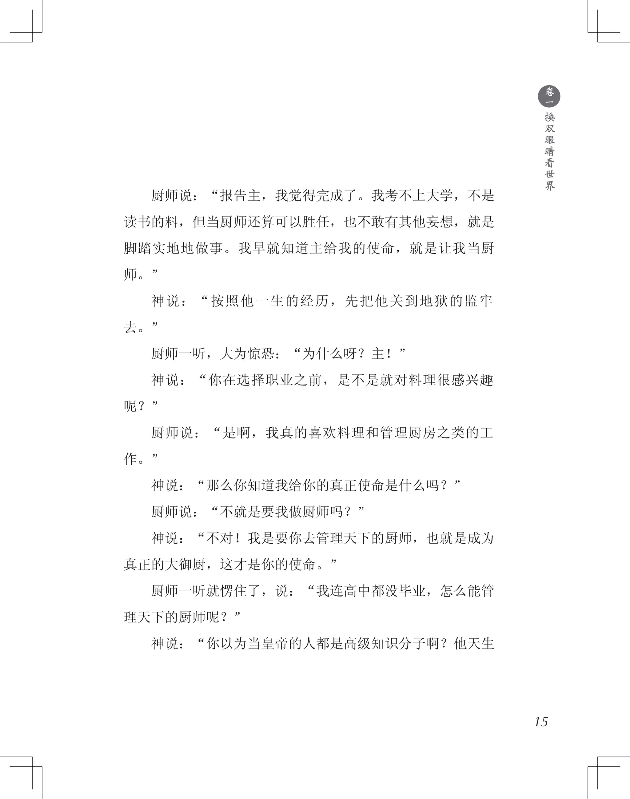 ●
卷
一
换
双
眼
睛
看
世
界
　　厨师说：“报告主，我觉得完成了。我考不上大学，不是
读书的料，但当厨师还算可以胜任，也不敢有其他妄想，就是
脚踏实地地做事。我早就知道主给我的使命，就是让我当厨
师。”
　　神说：“按照他一生的经历，先把他关到地狱的监牢
去。”
　　厨师一听，大为惊恐：“为什么呀？主！”
　　神说：“你在选择职业之前，是不是就对料理很感兴趣
呢？”
　　厨师说：“是啊，我真的喜欢料理和管理厨房之类的工
作。”
　　神说：“那么你知道我给你的真正使命是什么吗？”
　　厨师说：“不就是要我做厨师吗？”
　　神说：“不对！我是要你去管理天下的厨师，也就是成为
真正的大御厨，这才是你的使命。”
　　厨师一听就愣住了，说：“我连高中都没毕业，怎么能管
理天下的厨师呢？”
　　神说：“你以为当皇帝的人都是高级知识分子啊？他天生
15
 
