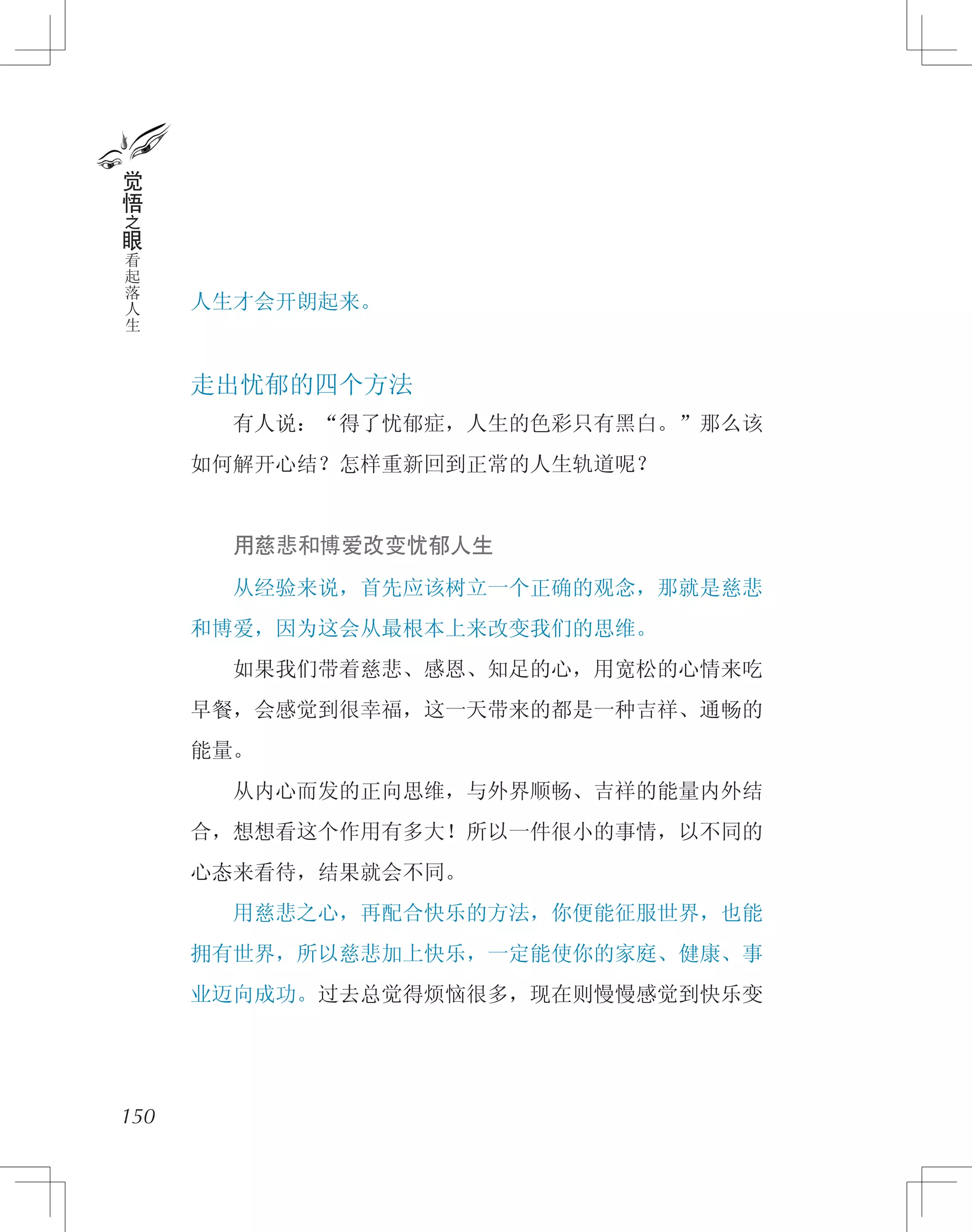 人生才会开朗起来。
走出忧郁的四个方法
　　有人说：“得了忧郁症，人生的色彩只有黑白。”那么该
如何解开心结？怎样重新回到正常的人生轨道呢？
　　用慈悲和博爱改变忧郁人生
　　从经验来说，首先应该树立一个正确的观念，那就是慈悲
和博爱，因为这会从最根本上来改变我们的思维。
　　如果我们带着慈悲、感恩、知足的心，用宽松的心情来吃
早餐，会感觉到很幸福，这一天带来的都是一种吉祥、通畅的
能量。
　　从内心而发的正向思维，与外界顺畅、吉祥的能量内外结
合，想想看这个作用有多大！所以一件很小的事情，以不同的
心态来看待，结果就会不同。
　　用慈悲之心，再配合快乐的方法，你便能征服世界，也能
拥有世界，所以慈悲加上快乐，一定能使你的家庭、健康、事
业迈向成功。过去总觉得烦恼很多，现在则慢慢感觉到快乐变
150
觉
悟
之
眼
看
起
落
人
生
 
